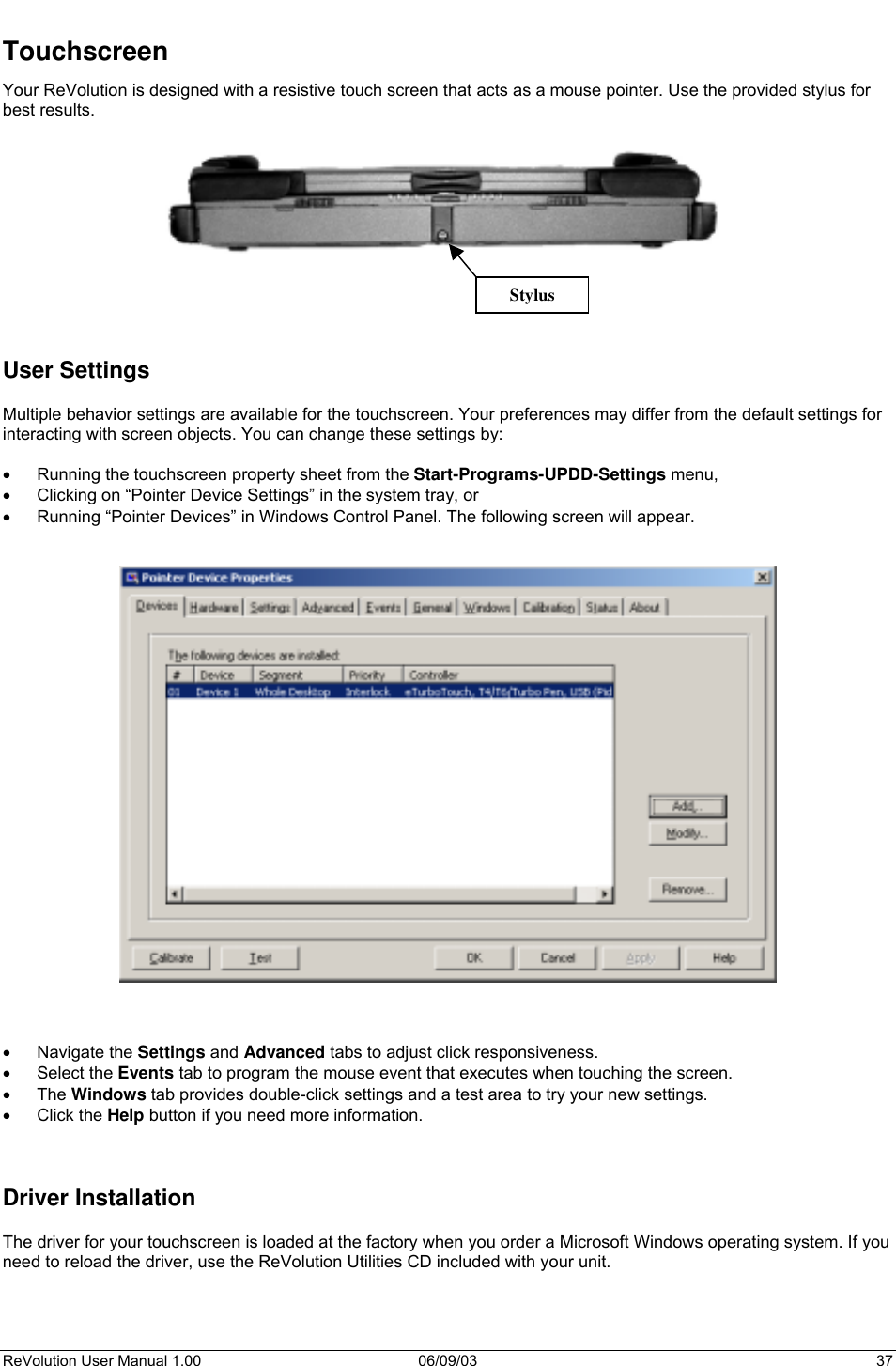  ReVolution User Manual 1.00  06/09/03  37 Stylus Touchscreen Your ReVolution is designed with a resistive touch screen that acts as a mouse pointer. Use the provided stylus for best results.              User Settings  Multiple behavior settings are available for the touchscreen. Your preferences may differ from the default settings for interacting with screen objects. You can change these settings by:  •  Running the touchscreen property sheet from the Start-Programs-UPDD-Settings menu, •  Clicking on “Pointer Device Settings” in the system tray, or •  Running “Pointer Devices” in Windows Control Panel. The following screen will appear.        •  Navigate the Settings and Advanced tabs to adjust click responsiveness.  •  Select the Events tab to program the mouse event that executes when touching the screen.  •  The Windows tab provides double-click settings and a test area to try your new settings.  •  Click the Help button if you need more information.    Driver Installation  The driver for your touchscreen is loaded at the factory when you order a Microsoft Windows operating system. If you need to reload the driver, use the ReVolution Utilities CD included with your unit.    