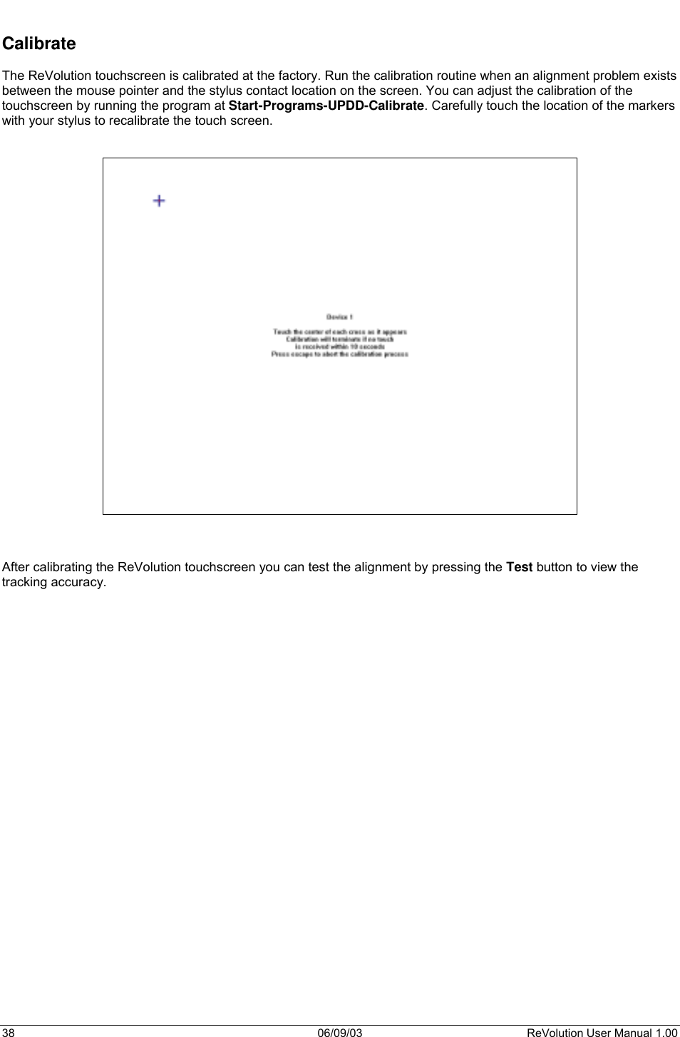  38 06/09/03 ReVolution User Manual 1.00  Calibrate  The ReVolution touchscreen is calibrated at the factory. Run the calibration routine when an alignment problem exists between the mouse pointer and the stylus contact location on the screen. You can adjust the calibration of the touchscreen by running the program at Start-Programs-UPDD-Calibrate. Carefully touch the location of the markers with your stylus to recalibrate the touch screen.        After calibrating the ReVolution touchscreen you can test the alignment by pressing the Test button to view the tracking accuracy.  