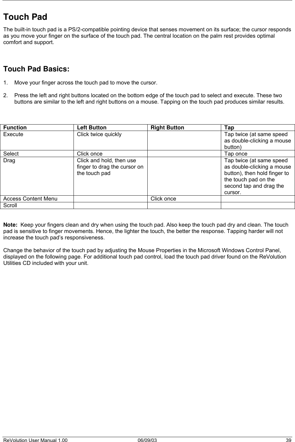 ReVolution User Manual 1.00  06/09/03  39 Touch Pad The built-in touch pad is a PS/2-compatible pointing device that senses movement on its surface; the cursor responds as you move your finger on the surface of the touch pad. The central location on the palm rest provides optimal comfort and support.      Touch Pad Basics:  1.  Move your finger across the touch pad to move the cursor.  2.  Press the left and right buttons located on the bottom edge of the touch pad to select and execute. These two buttons are similar to the left and right buttons on a mouse. Tapping on the touch pad produces similar results.    Function Left Button Right Button Tap Execute  Click twice quickly    Tap twice (at same speed as double-clicking a mouse button) Select  Click once    Tap once Drag  Click and hold, then use finger to drag the cursor on the touch pad   Tap twice (at same speed as double-clicking a mouse button), then hold finger to the touch pad on the second tap and drag the cursor. Access Content Menu    Click once   Scroll      Note:  Keep your fingers clean and dry when using the touch pad. Also keep the touch pad dry and clean. The touch pad is sensitive to finger movements. Hence, the lighter the touch, the better the response. Tapping harder will not increase the touch pad’s responsiveness.  Change the behavior of the touch pad by adjusting the Mouse Properties in the Microsoft Windows Control Panel, displayed on the following page. For additional touch pad control, load the touch pad driver found on the ReVolution Utilities CD included with your unit.                            