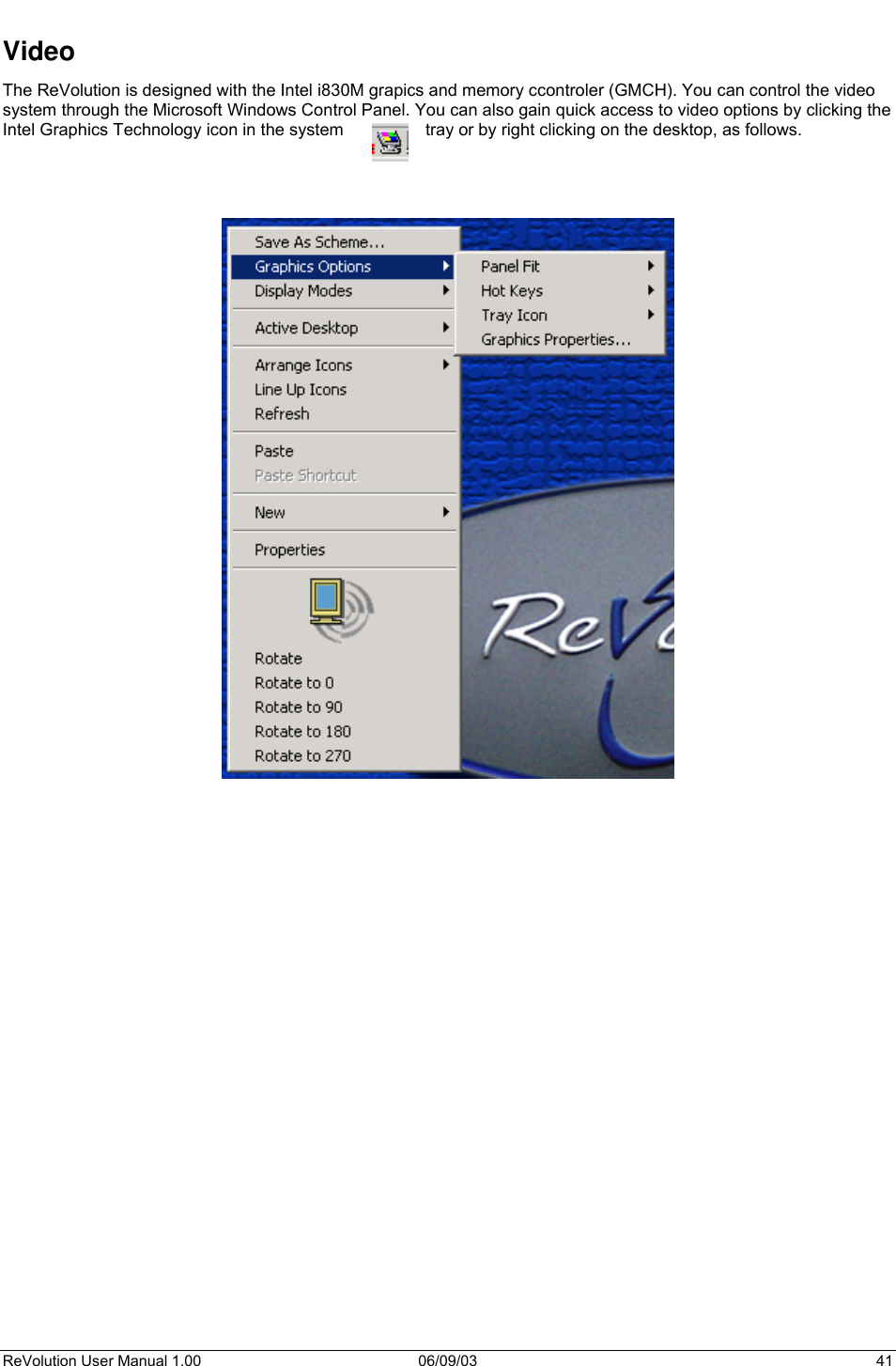  ReVolution User Manual 1.00  06/09/03  41 Video The ReVolution is designed with the Intel i830M grapics and memory ccontroler (GMCH). You can control the video system through the Microsoft Windows Control Panel. You can also gain quick access to video options by clicking the Intel Graphics Technology icon in the system  tray or by right clicking on the desktop, as follows.                                