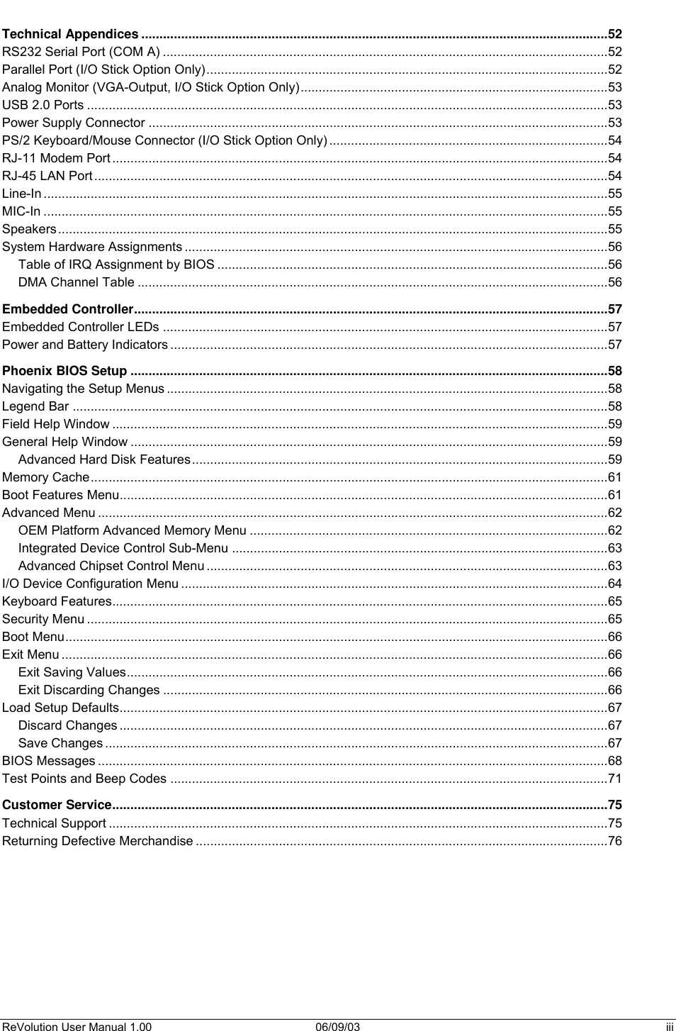  ReVolution User Manual 1.00  06/09/03  iii Technical Appendices .................................................................................................................................52 RS232 Serial Port (COM A) ...........................................................................................................................52 Parallel Port (I/O Stick Option Only)...............................................................................................................52 Analog Monitor (VGA-Output, I/O Stick Option Only).....................................................................................53 USB 2.0 Ports ................................................................................................................................................53 Power Supply Connector ...............................................................................................................................53 PS/2 Keyboard/Mouse Connector (I/O Stick Option Only) .............................................................................54 RJ-11 Modem Port .........................................................................................................................................54 RJ-45 LAN Port ..............................................................................................................................................54 Line-In ............................................................................................................................................................55 MIC-In ............................................................................................................................................................55 Speakers........................................................................................................................................................55 System Hardware Assignments .....................................................................................................................56 Table of IRQ Assignment by BIOS ............................................................................................................56 DMA Channel Table ..................................................................................................................................56 Embedded Controller...................................................................................................................................57 Embedded Controller LEDs ...........................................................................................................................57 Power and Battery Indicators .........................................................................................................................57 Phoenix BIOS Setup ....................................................................................................................................58 Navigating the Setup Menus ..........................................................................................................................58 Legend Bar ....................................................................................................................................................58 Field Help Window .........................................................................................................................................59 General Help Window ....................................................................................................................................59 Advanced Hard Disk Features...................................................................................................................59 Memory Cache...............................................................................................................................................61 Boot Features Menu.......................................................................................................................................61 Advanced Menu .............................................................................................................................................62 OEM Platform Advanced Memory Menu ...................................................................................................62 Integrated Device Control Sub-Menu ........................................................................................................63 Advanced Chipset Control Menu ...............................................................................................................63 I/O Device Configuration Menu ......................................................................................................................64 Keyboard Features.........................................................................................................................................65 Security Menu ................................................................................................................................................65 Boot Menu......................................................................................................................................................66 Exit Menu .......................................................................................................................................................66 Exit Saving Values.....................................................................................................................................66 Exit Discarding Changes ...........................................................................................................................66 Load Setup Defaults.......................................................................................................................................67 Discard Changes .......................................................................................................................................67 Save Changes ...........................................................................................................................................67 BIOS Messages .............................................................................................................................................68 Test Points and Beep Codes .........................................................................................................................71 Customer Service.........................................................................................................................................75 Technical Support ..........................................................................................................................................75 Returning Defective Merchandise ..................................................................................................................76    