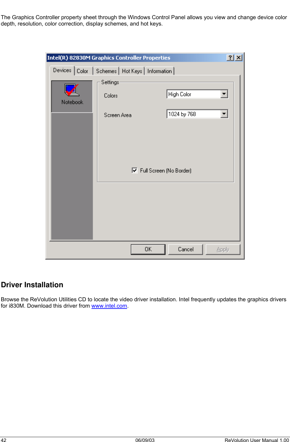  42 06/09/03 ReVolution User Manual 1.00  The Graphics Controller property sheet through the Windows Control Panel allows you view and change device color depth, resolution, color correction, display schemes, and hot keys.         Driver Installation  Browse the ReVolution Utilities CD to locate the video driver installation. Intel frequently updates the graphics drivers for i830M. Download this driver from www.intel.com.  