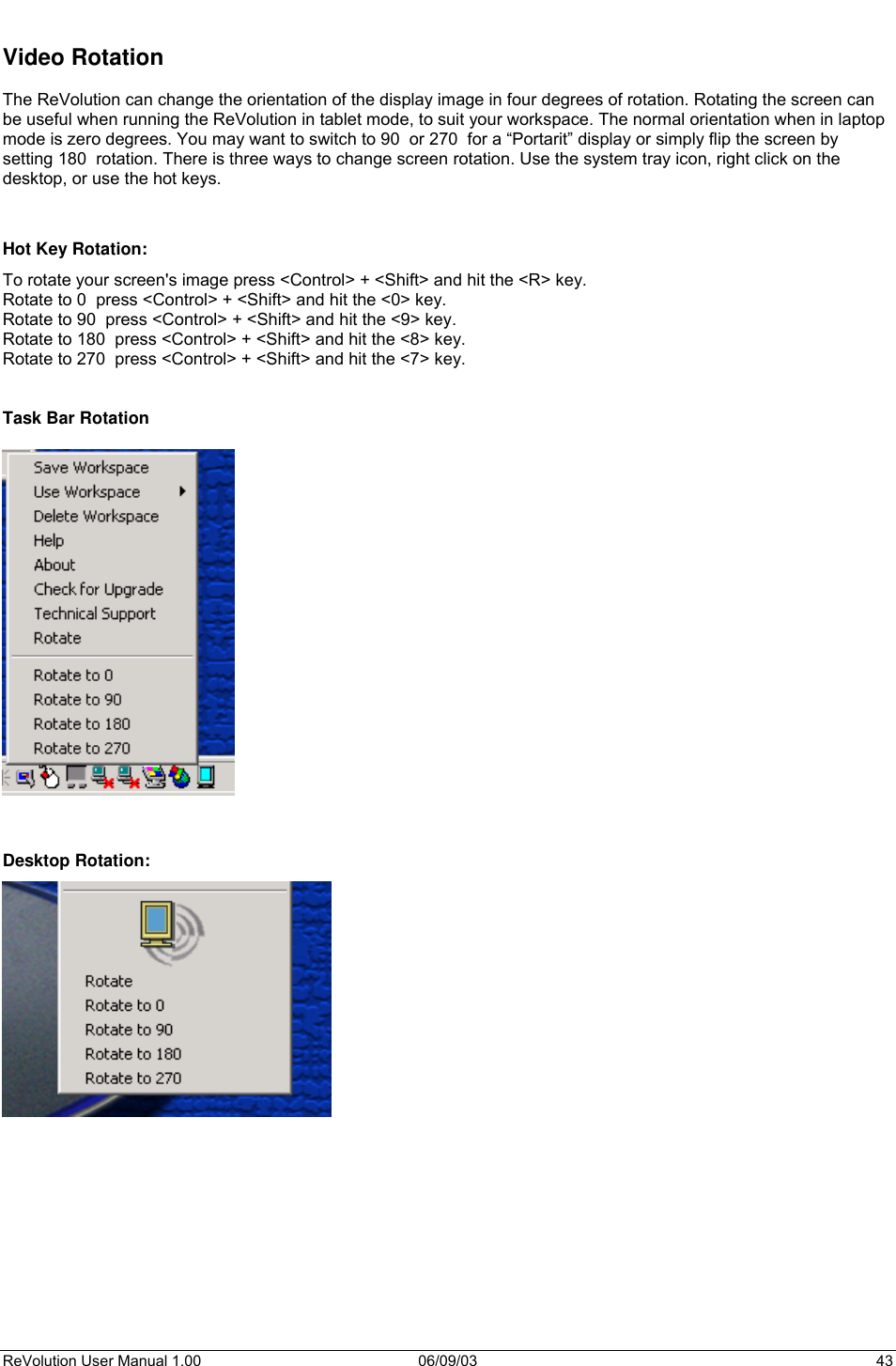  ReVolution User Manual 1.00  06/09/03  43  Video Rotation  The ReVolution can change the orientation of the display image in four degrees of rotation. Rotating the screen can be useful when running the ReVolution in tablet mode, to suit your workspace. The normal orientation when in laptop mode is zero degrees. You may want to switch to 90  or 270  for a “Portarit” display or simply flip the screen by setting 180  rotation. There is three ways to change screen rotation. Use the system tray icon, right click on the desktop, or use the hot keys.   Hot Key Rotation:  To rotate your screen&apos;s image press &lt;Control&gt; + &lt;Shift&gt; and hit the &lt;R&gt; key.  Rotate to 0  press &lt;Control&gt; + &lt;Shift&gt; and hit the &lt;0&gt; key.  Rotate to 90  press &lt;Control&gt; + &lt;Shift&gt; and hit the &lt;9&gt; key.  Rotate to 180  press &lt;Control&gt; + &lt;Shift&gt; and hit the &lt;8&gt; key.  Rotate to 270  press &lt;Control&gt; + &lt;Shift&gt; and hit the &lt;7&gt; key.    Task Bar Rotation     Desktop Rotation:  
