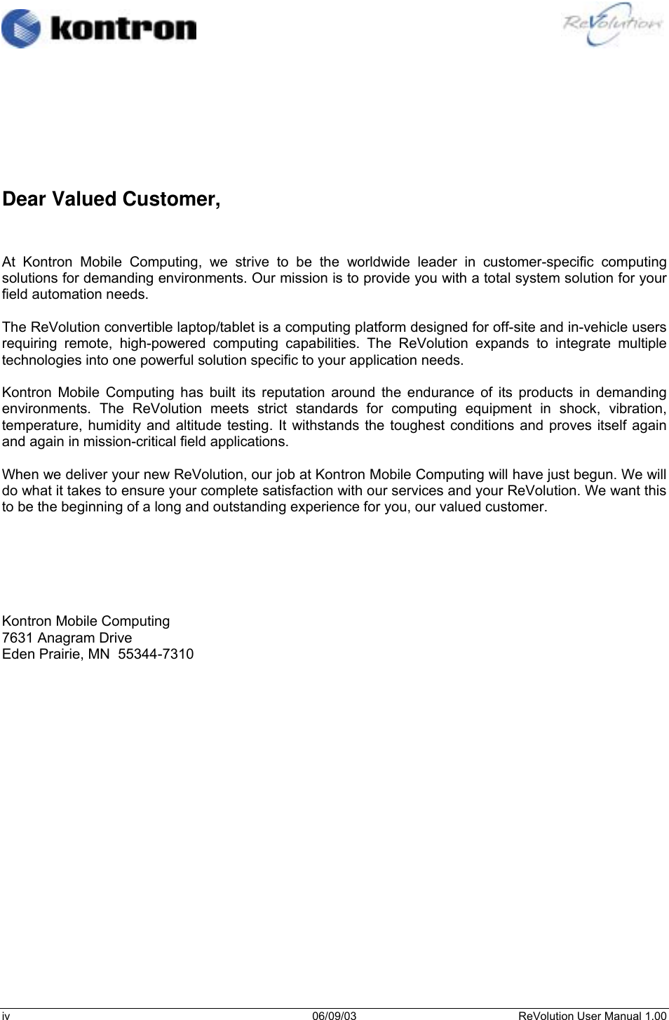                                                                                                          iv 06/09/03 ReVolution User Manual 1.00         Dear Valued Customer,   At Kontron Mobile Computing, we strive to be the worldwide leader in customer-specific computing solutions for demanding environments. Our mission is to provide you with a total system solution for your field automation needs.  The ReVolution convertible laptop/tablet is a computing platform designed for off-site and in-vehicle users requiring remote, high-powered computing capabilities. The ReVolution expands to integrate multiple technologies into one powerful solution specific to your application needs.  Kontron Mobile Computing has built its reputation around the endurance of its products in demanding environments. The ReVolution meets strict standards for computing equipment in shock, vibration, temperature, humidity and altitude testing. It withstands the toughest conditions and proves itself again and again in mission-critical field applications.  When we deliver your new ReVolution, our job at Kontron Mobile Computing will have just begun. We will do what it takes to ensure your complete satisfaction with our services and your ReVolution. We want this to be the beginning of a long and outstanding experience for you, our valued customer.       Kontron Mobile Computing 7631 Anagram Drive Eden Prairie, MN  55344-7310       