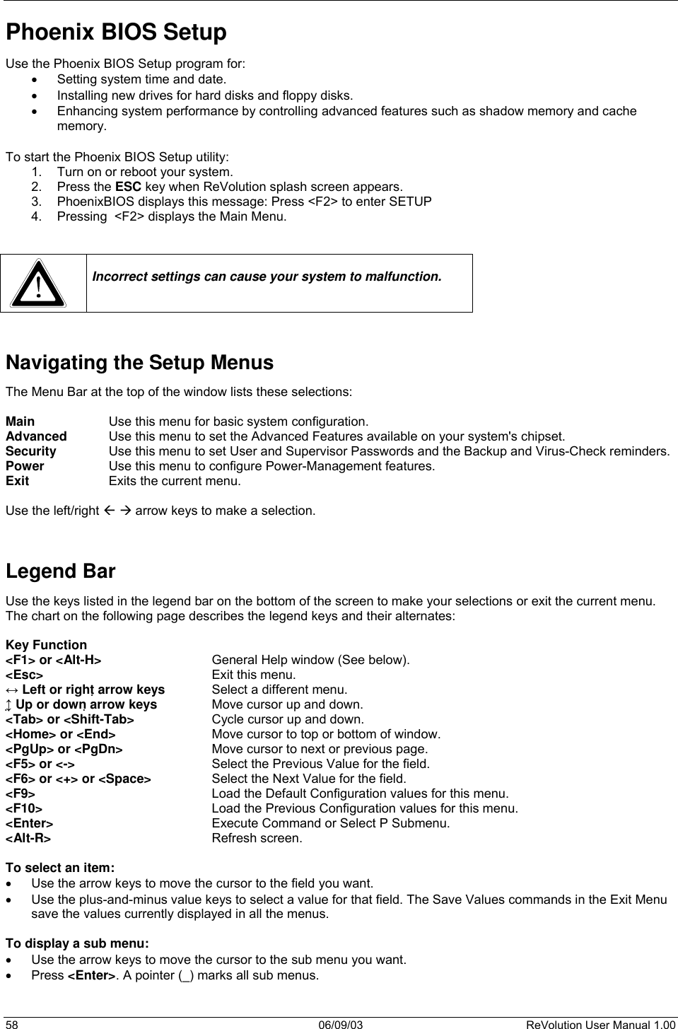  58 06/09/03 ReVolution User Manual 1.00 Phoenix BIOS Setup Use the Phoenix BIOS Setup program for: •  Setting system time and date. •  Installing new drives for hard disks and floppy disks. •  Enhancing system performance by controlling advanced features such as shadow memory and cache memory.  To start the Phoenix BIOS Setup utility: 1.  Turn on or reboot your system.  2. Press the ESC key when ReVolution splash screen appears. 3.  PhoenixBIOS displays this message: Press &lt;F2&gt; to enter SETUP 4.  Pressing  &lt;F2&gt; displays the Main Menu.     Incorrect settings can cause your system to malfunction.   Navigating the Setup Menus The Menu Bar at the top of the window lists these selections:  Main     Use this menu for basic system configuration. Advanced   Use this menu to set the Advanced Features available on your system&apos;s chipset. Security   Use this menu to set User and Supervisor Passwords and the Backup and Virus-Check reminders. Power     Use this menu to configure Power-Management features. Exit     Exits the current menu.  Use the left/right   arrow keys to make a selection.   Legend Bar Use the keys listed in the legend bar on the bottom of the screen to make your selections or exit the current menu. The chart on the following page describes the legend keys and their alternates:  Key Function &lt;F1&gt; or &lt;Alt-H&gt;      General Help window (See below). &lt;Esc&gt;         Exit this menu. ↔ Left or right arrow keys   Select a different menu. ↕ Up or down arrow keys   Move cursor up and down. &lt;Tab&gt; or &lt;Shift-Tab&gt;     Cycle cursor up and down. &lt;Home&gt; or &lt;End&gt;     Move cursor to top or bottom of window. &lt;PgUp&gt; or &lt;PgDn&gt;     Move cursor to next or previous page. &lt;F5&gt; or &lt;-&gt;       Select the Previous Value for the field. &lt;F6&gt; or &lt;+&gt; or &lt;Space&gt;    Select the Next Value for the field. &lt;F9&gt;         Load the Default Configuration values for this menu. &lt;F10&gt;         Load the Previous Configuration values for this menu. &lt;Enter&gt;       Execute Command or Select P Submenu. &lt;Alt-R&gt;        Refresh screen.  To select an item: •  Use the arrow keys to move the cursor to the field you want.  •  Use the plus-and-minus value keys to select a value for that field. The Save Values commands in the Exit Menu save the values currently displayed in all the menus.   To display a sub menu:  •  Use the arrow keys to move the cursor to the sub menu you want.  •  Press &lt;Enter&gt;. A pointer (_) marks all sub menus.   