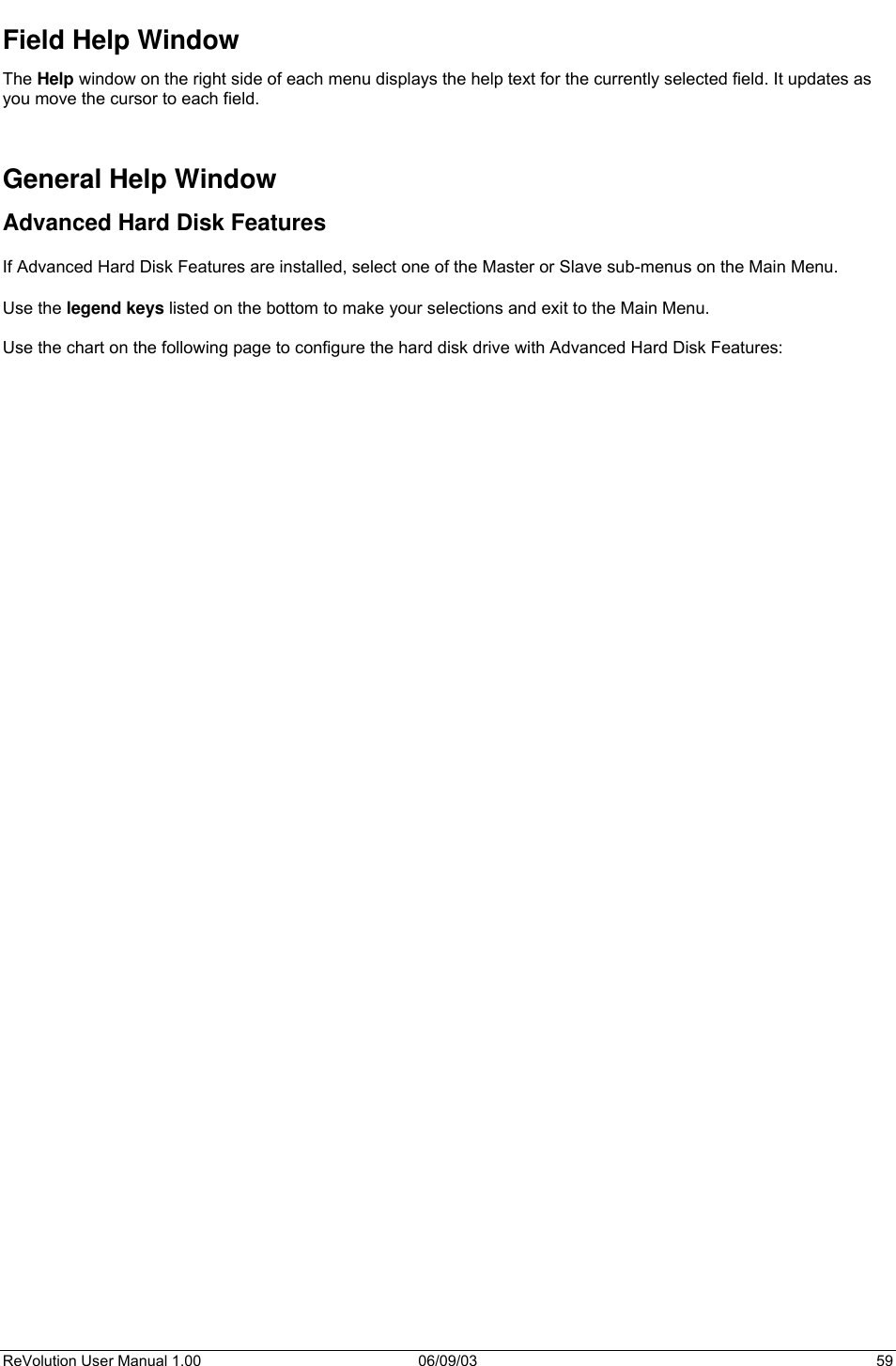  ReVolution User Manual 1.00  06/09/03  59 Field Help Window The Help window on the right side of each menu displays the help text for the currently selected field. It updates as you move the cursor to each field.   General Help Window Advanced Hard Disk Features  If Advanced Hard Disk Features are installed, select one of the Master or Slave sub-menus on the Main Menu.   Use the legend keys listed on the bottom to make your selections and exit to the Main Menu.  Use the chart on the following page to configure the hard disk drive with Advanced Hard Disk Features: 