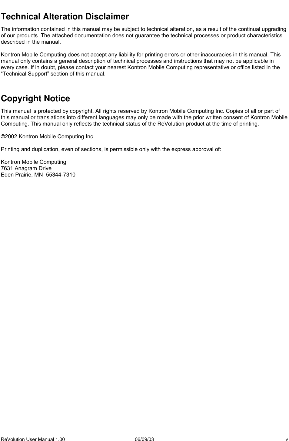  ReVolution User Manual 1.00  06/09/03  v Technical Alteration Disclaimer The information contained in this manual may be subject to technical alteration, as a result of the continual upgrading of our products. The attached documentation does not guarantee the technical processes or product characteristics described in the manual.   Kontron Mobile Computing does not accept any liability for printing errors or other inaccuracies in this manual. This manual only contains a general description of technical processes and instructions that may not be applicable in every case. If in doubt, please contact your nearest Kontron Mobile Computing representative or office listed in the “Technical Support” section of this manual.    Copyright Notice This manual is protected by copyright. All rights reserved by Kontron Mobile Computing Inc. Copies of all or part of this manual or translations into different languages may only be made with the prior written consent of Kontron Mobile Computing. This manual only reflects the technical status of the ReVolution product at the time of printing.  ©2002 Kontron Mobile Computing Inc.  Printing and duplication, even of sections, is permissible only with the express approval of:  Kontron Mobile Computing 7631 Anagram Drive Eden Prairie, MN  55344-7310     