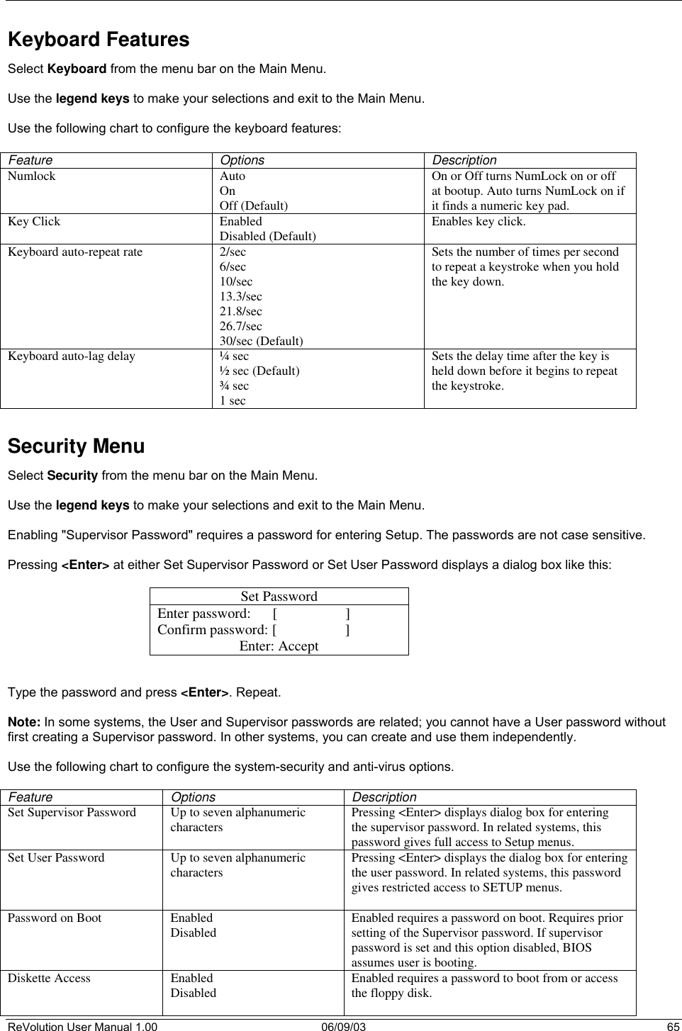  ReVolution User Manual 1.00  06/09/03  65 Keyboard Features Select Keyboard from the menu bar on the Main Menu.   Use the legend keys to make your selections and exit to the Main Menu.  Use the following chart to configure the keyboard features:  Feature Options Description Numlock  Auto On Off (Default) On or Off turns NumLock on or off at bootup. Auto turns NumLock on if it finds a numeric key pad. Key Click  Enabled Disabled (Default)  Enables key click.  Keyboard auto-repeat rate  2/sec 6/sec 10/sec 13.3/sec 21.8/sec 26.7/sec 30/sec (Default) Sets the number of times per second to repeat a keystroke when you hold the key down.  Keyboard auto-lag delay  ¼ sec ½ sec (Default) ¾ sec 1 sec Sets the delay time after the key is held down before it begins to repeat the keystroke.  Security Menu Select Security from the menu bar on the Main Menu.  Use the legend keys to make your selections and exit to the Main Menu.  Enabling &quot;Supervisor Password&quot; requires a password for entering Setup. The passwords are not case sensitive.  Pressing &lt;Enter&gt; at either Set Supervisor Password or Set User Password displays a dialog box like this:  Set Password Enter password:      [                   ] Confirm password: [                   ] Enter: Accept   Type the password and press &lt;Enter&gt;. Repeat.  Note: In some systems, the User and Supervisor passwords are related; you cannot have a User password without first creating a Supervisor password. In other systems, you can create and use them independently.  Use the following chart to configure the system-security and anti-virus options.  Feature Options  Description Set Supervisor Password  Up to seven alphanumeric characters  Pressing &lt;Enter&gt; displays dialog box for entering the supervisor password. In related systems, this password gives full access to Setup menus. Set User Password  Up to seven alphanumeric characters  Pressing &lt;Enter&gt; displays the dialog box for entering the user password. In related systems, this password gives restricted access to SETUP menus.  Password on Boot  Enabled Disabled  Enabled requires a password on boot. Requires prior setting of the Supervisor password. If supervisor password is set and this option disabled, BIOS assumes user is booting. Diskette Access  Enabled Disabled  Enabled requires a password to boot from or access the floppy disk. 