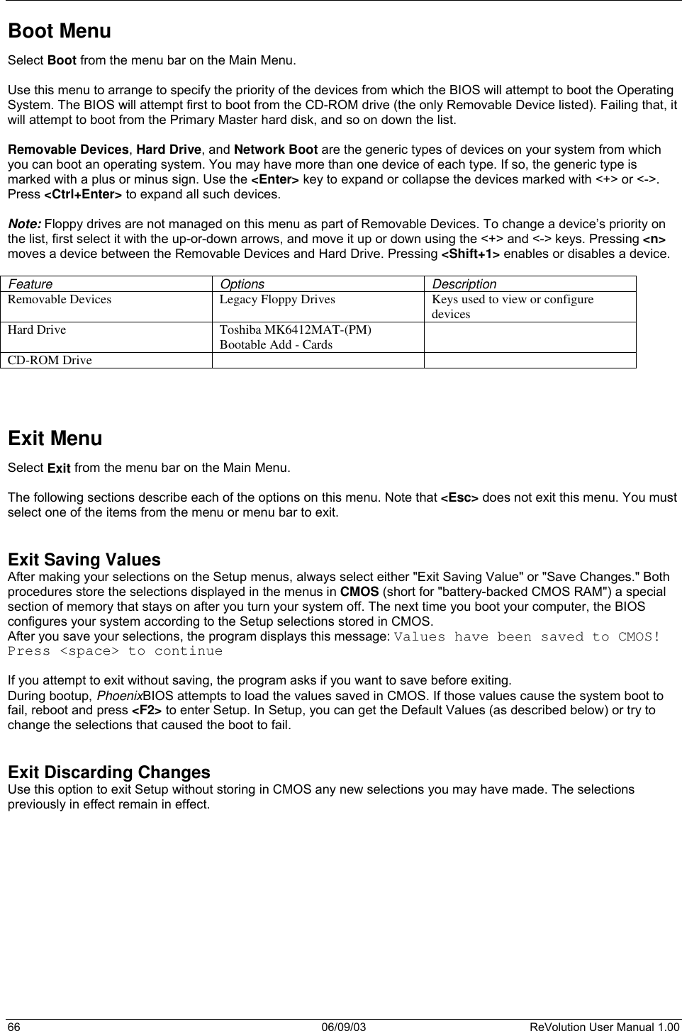  66 06/09/03 ReVolution User Manual 1.00 Boot Menu Select Boot from the menu bar on the Main Menu.  Use this menu to arrange to specify the priority of the devices from which the BIOS will attempt to boot the Operating System. The BIOS will attempt first to boot from the CD-ROM drive (the only Removable Device listed). Failing that, it will attempt to boot from the Primary Master hard disk, and so on down the list.   Removable Devices, Hard Drive, and Network Boot are the generic types of devices on your system from which you can boot an operating system. You may have more than one device of each type. If so, the generic type is marked with a plus or minus sign. Use the &lt;Enter&gt; key to expand or collapse the devices marked with &lt;+&gt; or &lt;-&gt;. Press &lt;Ctrl+Enter&gt; to expand all such devices.  Note: Floppy drives are not managed on this menu as part of Removable Devices. To change a device’s priority on the list, first select it with the up-or-down arrows, and move it up or down using the &lt;+&gt; and &lt;-&gt; keys. Pressing &lt;n&gt; moves a device between the Removable Devices and Hard Drive. Pressing &lt;Shift+1&gt; enables or disables a device.  Feature Options Description Removable Devices  Legacy Floppy Drives  Keys used to view or configure devices Hard Drive  Toshiba MK6412MAT-(PM) Bootable Add - Cards   CD-ROM Drive        Exit Menu Select Exit from the menu bar on the Main Menu.  The following sections describe each of the options on this menu. Note that &lt;Esc&gt; does not exit this menu. You must select one of the items from the menu or menu bar to exit.   Exit Saving Values After making your selections on the Setup menus, always select either &quot;Exit Saving Value&quot; or &quot;Save Changes.&quot; Both procedures store the selections displayed in the menus in CMOS (short for &quot;battery-backed CMOS RAM&quot;) a special section of memory that stays on after you turn your system off. The next time you boot your computer, the BIOS configures your system according to the Setup selections stored in CMOS. After you save your selections, the program displays this message: Values have been saved to CMOS! Press &lt;space&gt; to continue  If you attempt to exit without saving, the program asks if you want to save before exiting. During bootup, PhoenixBIOS attempts to load the values saved in CMOS. If those values cause the system boot to fail, reboot and press &lt;F2&gt; to enter Setup. In Setup, you can get the Default Values (as described below) or try to change the selections that caused the boot to fail.   Exit Discarding Changes Use this option to exit Setup without storing in CMOS any new selections you may have made. The selections previously in effect remain in effect.   