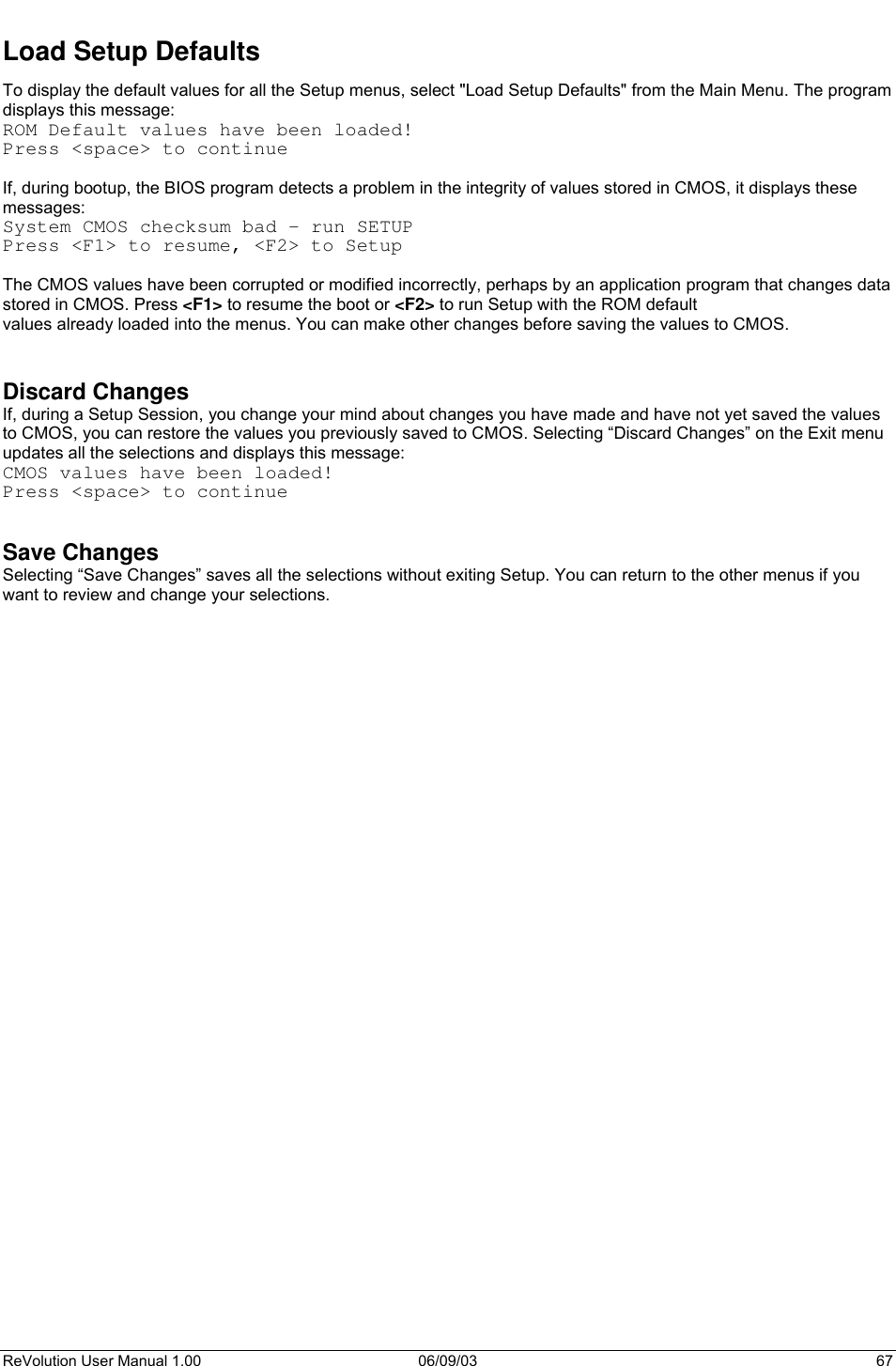  ReVolution User Manual 1.00  06/09/03  67 Load Setup Defaults To display the default values for all the Setup menus, select &quot;Load Setup Defaults&quot; from the Main Menu. The program displays this message:  ROM Default values have been loaded! Press &lt;space&gt; to continue  If, during bootup, the BIOS program detects a problem in the integrity of values stored in CMOS, it displays these messages:  System CMOS checksum bad - run SETUP Press &lt;F1&gt; to resume, &lt;F2&gt; to Setup  The CMOS values have been corrupted or modified incorrectly, perhaps by an application program that changes data stored in CMOS. Press &lt;F1&gt; to resume the boot or &lt;F2&gt; to run Setup with the ROM default values already loaded into the menus. You can make other changes before saving the values to CMOS.   Discard Changes If, during a Setup Session, you change your mind about changes you have made and have not yet saved the values to CMOS, you can restore the values you previously saved to CMOS. Selecting “Discard Changes” on the Exit menu updates all the selections and displays this message: CMOS values have been loaded! Press &lt;space&gt; to continue   Save Changes Selecting “Save Changes” saves all the selections without exiting Setup. You can return to the other menus if you want to review and change your selections.    