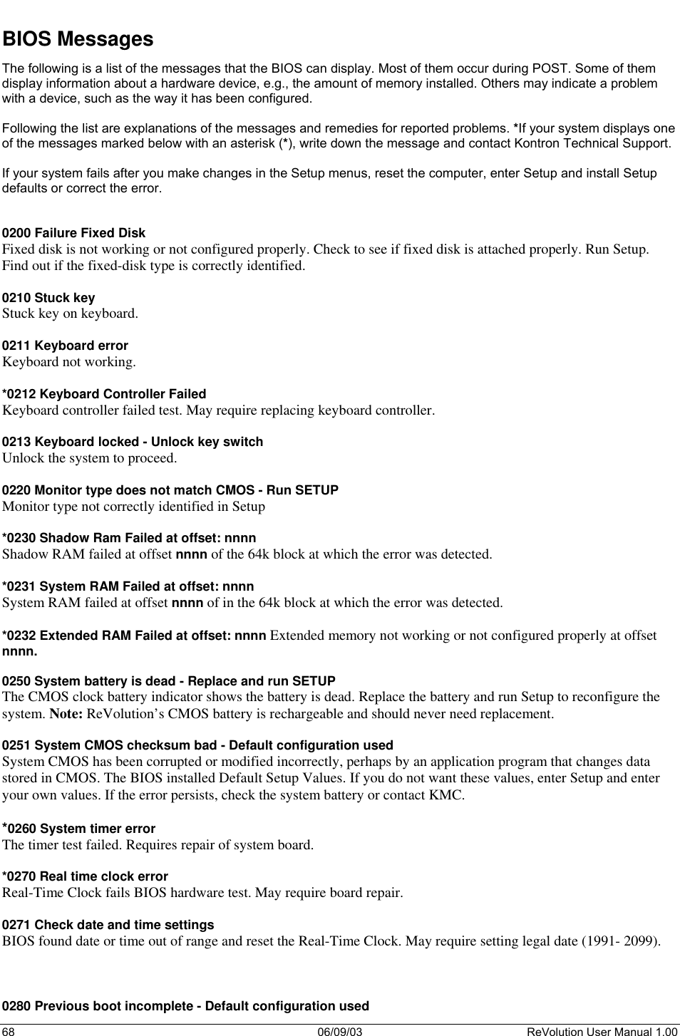  68 06/09/03 ReVolution User Manual 1.00 BIOS Messages The following is a list of the messages that the BIOS can display. Most of them occur during POST. Some of them display information about a hardware device, e.g., the amount of memory installed. Others may indicate a problem with a device, such as the way it has been configured.   Following the list are explanations of the messages and remedies for reported problems. *If your system displays one of the messages marked below with an asterisk (*), write down the message and contact Kontron Technical Support.   If your system fails after you make changes in the Setup menus, reset the computer, enter Setup and install Setup defaults or correct the error.   0200 Failure Fixed Disk Fixed disk is not working or not configured properly. Check to see if fixed disk is attached properly. Run Setup. Find out if the fixed-disk type is correctly identified.  0210 Stuck key Stuck key on keyboard.  0211 Keyboard error Keyboard not working.  *0212 Keyboard Controller Failed Keyboard controller failed test. May require replacing keyboard controller.  0213 Keyboard locked - Unlock key switch Unlock the system to proceed.  0220 Monitor type does not match CMOS - Run SETUP Monitor type not correctly identified in Setup  *0230 Shadow Ram Failed at offset: nnnn Shadow RAM failed at offset nnnn of the 64k block at which the error was detected.  *0231 System RAM Failed at offset: nnnn System RAM failed at offset nnnn of in the 64k block at which the error was detected.  *0232 Extended RAM Failed at offset: nnnn Extended memory not working or not configured properly at offset nnnn.  0250 System battery is dead - Replace and run SETUP The CMOS clock battery indicator shows the battery is dead. Replace the battery and run Setup to reconfigure the system. Note: ReVolution’s CMOS battery is rechargeable and should never need replacement.  0251 System CMOS checksum bad - Default configuration used System CMOS has been corrupted or modified incorrectly, perhaps by an application program that changes data stored in CMOS. The BIOS installed Default Setup Values. If you do not want these values, enter Setup and enter your own values. If the error persists, check the system battery or contact KMC.  *0260 System timer error The timer test failed. Requires repair of system board.  *0270 Real time clock error  Real-Time Clock fails BIOS hardware test. May require board repair.  0271 Check date and time settings  BIOS found date or time out of range and reset the Real-Time Clock. May require setting legal date (1991- 2099).    0280 Previous boot incomplete - Default configuration used 