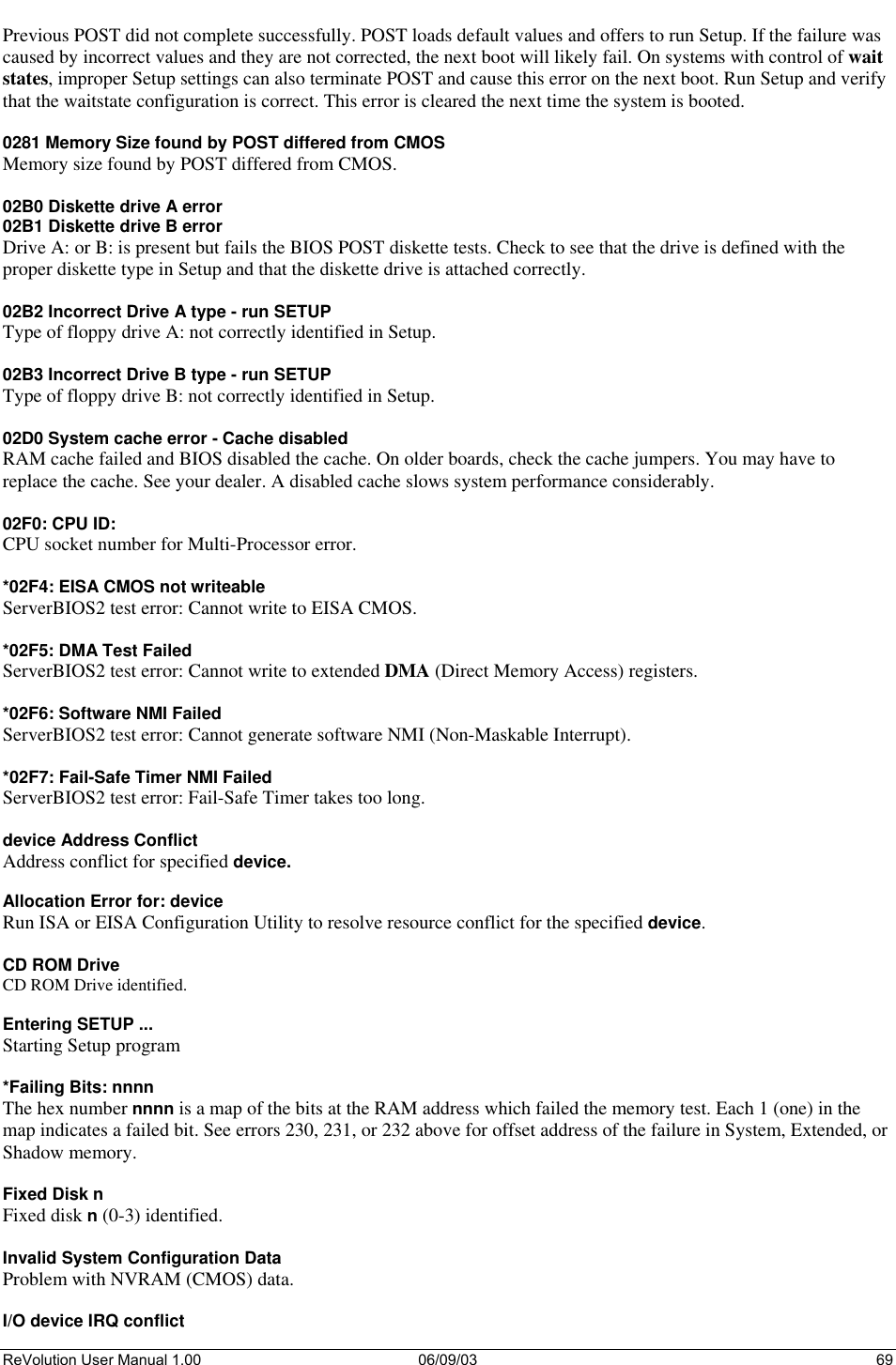  ReVolution User Manual 1.00  06/09/03  69 Previous POST did not complete successfully. POST loads default values and offers to run Setup. If the failure was caused by incorrect values and they are not corrected, the next boot will likely fail. On systems with control of wait states, improper Setup settings can also terminate POST and cause this error on the next boot. Run Setup and verify that the waitstate configuration is correct. This error is cleared the next time the system is booted.  0281 Memory Size found by POST differed from CMOS Memory size found by POST differed from CMOS.  02B0 Diskette drive A error 02B1 Diskette drive B error Drive A: or B: is present but fails the BIOS POST diskette tests. Check to see that the drive is defined with the proper diskette type in Setup and that the diskette drive is attached correctly.  02B2 Incorrect Drive A type - run SETUP Type of floppy drive A: not correctly identified in Setup.  02B3 Incorrect Drive B type - run SETUP Type of floppy drive B: not correctly identified in Setup.  02D0 System cache error - Cache disabled RAM cache failed and BIOS disabled the cache. On older boards, check the cache jumpers. You may have to replace the cache. See your dealer. A disabled cache slows system performance considerably.  02F0: CPU ID: CPU socket number for Multi-Processor error.  *02F4: EISA CMOS not writeable ServerBIOS2 test error: Cannot write to EISA CMOS.  *02F5: DMA Test Failed ServerBIOS2 test error: Cannot write to extended DMA (Direct Memory Access) registers.  *02F6: Software NMI Failed ServerBIOS2 test error: Cannot generate software NMI (Non-Maskable Interrupt).  *02F7: Fail-Safe Timer NMI Failed ServerBIOS2 test error: Fail-Safe Timer takes too long.  device Address Conflict Address conflict for specified device.  Allocation Error for: device Run ISA or EISA Configuration Utility to resolve resource conflict for the specified device.  CD ROM Drive CD ROM Drive identified.  Entering SETUP ... Starting Setup program  *Failing Bits: nnnn The hex number nnnn is a map of the bits at the RAM address which failed the memory test. Each 1 (one) in the map indicates a failed bit. See errors 230, 231, or 232 above for offset address of the failure in System, Extended, or Shadow memory.  Fixed Disk n Fixed disk n (0-3) identified.  Invalid System Configuration Data Problem with NVRAM (CMOS) data.  I/O device IRQ conflict 