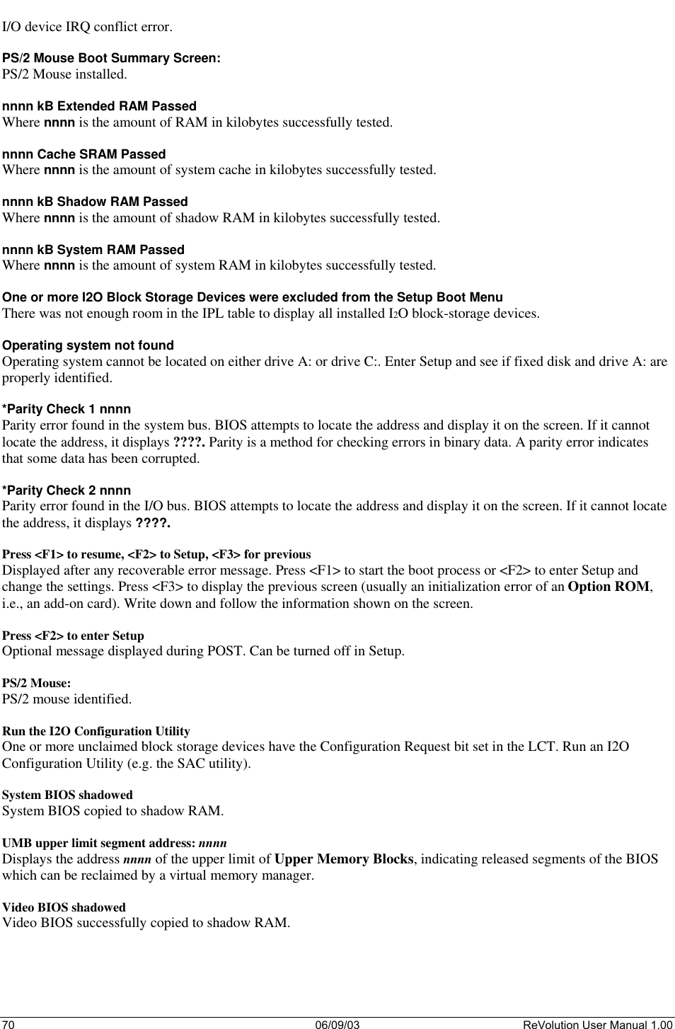  70 06/09/03 ReVolution User Manual 1.00 I/O device IRQ conflict error.  PS/2 Mouse Boot Summary Screen: PS/2 Mouse installed.  nnnn kB Extended RAM Passed Where nnnn is the amount of RAM in kilobytes successfully tested.  nnnn Cache SRAM Passed Where nnnn is the amount of system cache in kilobytes successfully tested.  nnnn kB Shadow RAM Passed Where nnnn is the amount of shadow RAM in kilobytes successfully tested.  nnnn kB System RAM Passed Where nnnn is the amount of system RAM in kilobytes successfully tested.  One or more I2O Block Storage Devices were excluded from the Setup Boot Menu There was not enough room in the IPL table to display all installed I2O block-storage devices.  Operating system not found Operating system cannot be located on either drive A: or drive C:. Enter Setup and see if fixed disk and drive A: are properly identified.  *Parity Check 1 nnnn Parity error found in the system bus. BIOS attempts to locate the address and display it on the screen. If it cannot locate the address, it displays ????. Parity is a method for checking errors in binary data. A parity error indicates that some data has been corrupted.  *Parity Check 2 nnnn Parity error found in the I/O bus. BIOS attempts to locate the address and display it on the screen. If it cannot locate the address, it displays ????.  Press &lt;F1&gt; to resume, &lt;F2&gt; to Setup, &lt;F3&gt; for previous Displayed after any recoverable error message. Press &lt;F1&gt; to start the boot process or &lt;F2&gt; to enter Setup and change the settings. Press &lt;F3&gt; to display the previous screen (usually an initialization error of an Option ROM, i.e., an add-on card). Write down and follow the information shown on the screen.  Press &lt;F2&gt; to enter Setup Optional message displayed during POST. Can be turned off in Setup.  PS/2 Mouse: PS/2 mouse identified.  Run the I2O Configuration Utility One or more unclaimed block storage devices have the Configuration Request bit set in the LCT. Run an I2O Configuration Utility (e.g. the SAC utility).  System BIOS shadowed System BIOS copied to shadow RAM.  UMB upper limit segment address: nnnn Displays the address nnnn of the upper limit of Upper Memory Blocks, indicating released segments of the BIOS which can be reclaimed by a virtual memory manager.  Video BIOS shadowed Video BIOS successfully copied to shadow RAM.  