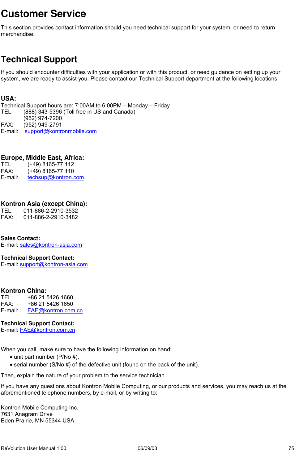  ReVolution User Manual 1.00  06/09/03  75 Customer Service This section provides contact information should you need technical support for your system, or need to return merchandise.   Technical Support If you should encounter difficulties with your application or with this product, or need guidance on setting up your system, we are ready to assist you. Please contact our Technical Support department at the following locations:   USA: Technical Support hours are: 7:00AM to 6:00PM – Monday – Friday TEL:  (888) 343-5396 (Toll free in US and Canada)  (952) 974-7200   FAX:   (952) 949-2791 E-mail:    support@kontronmobile.com    Europe, Middle East, Africa:  TEL:  (+49) 8165-77 112 FAX:  (+49) 8165-77 110 E-mail:   techsup@kontron.com     Kontron Asia (except China): TEL: 011-886-2-2910-3532 FAX: 011-886-2-2910-3482   Sales Contact: E-mail: sales@kontron-asia.com  Technical Support Contact: E-mail: support@kontron-asia.com    Kontron China: TEL:  +86 21 5426 1660 FAX:  +86 21 5426 1650 E-mail:   FAE@kontron.com.cn  Technical Support Contact: E-mail: FAE@kontron.com.cn   When you call, make sure to have the following information on hand:  • unit part number (P/No #), • serial number (S/No #) of the defective unit (found on the back of the unit). Then, explain the nature of your problem to the service technician. If you have any questions about Kontron Mobile Computing, or our products and services, you may reach us at the aforementioned telephone numbers, by e-mail, or by writing to:  Kontron Mobile Computing Inc. 7631 Anagram Drive Eden Prairie, MN 55344 USA  