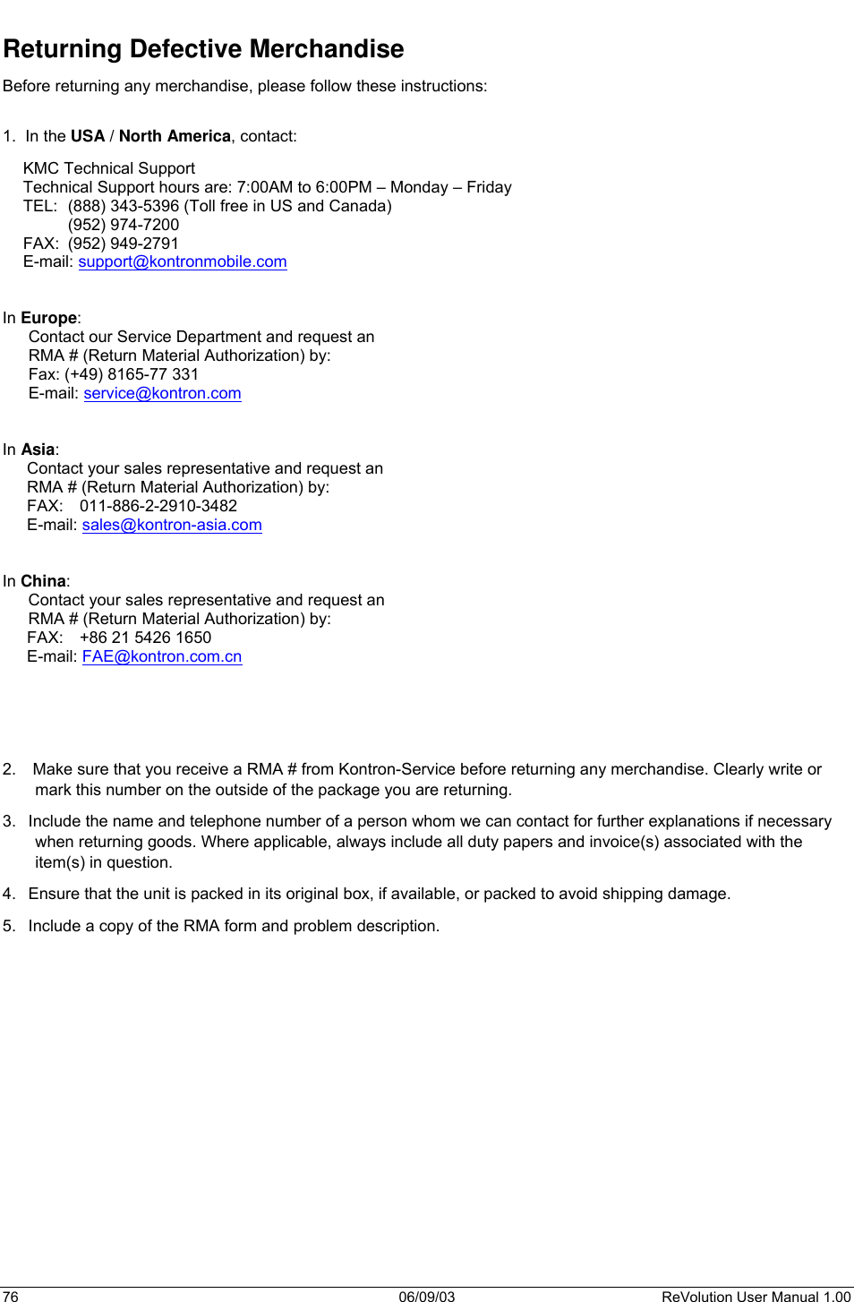  76 06/09/03 ReVolution User Manual 1.00 Returning Defective Merchandise Before returning any merchandise, please follow these instructions:  1.  In the USA / North America, contact: KMC Technical Support Technical Support hours are: 7:00AM to 6:00PM – Monday – Friday TEL:  (888) 343-5396 (Toll free in US and Canada)  (952) 974-7200    FAX:  (952) 949-2791 E-mail: support@kontronmobile.com    In Europe: Contact our Service Department and request an  RMA # (Return Material Authorization) by: Fax: (+49) 8165-77 331 E-mail: service@kontron.com   In Asia: Contact your sales representative and request an  RMA # (Return Material Authorization) by: FAX: 011-886-2-2910-3482 E-mail: sales@kontron-asia.com   In China: Contact your sales representative and request an  RMA # (Return Material Authorization) by: FAX:  +86 21 5426 1650 E-mail: FAE@kontron.com.cn      2.   Make sure that you receive a RMA # from Kontron-Service before returning any merchandise. Clearly write or mark this number on the outside of the package you are returning. 3.  Include the name and telephone number of a person whom we can contact for further explanations if necessary when returning goods. Where applicable, always include all duty papers and invoice(s) associated with the item(s) in question. 4.  Ensure that the unit is packed in its original box, if available, or packed to avoid shipping damage. 5.  Include a copy of the RMA form and problem description.        