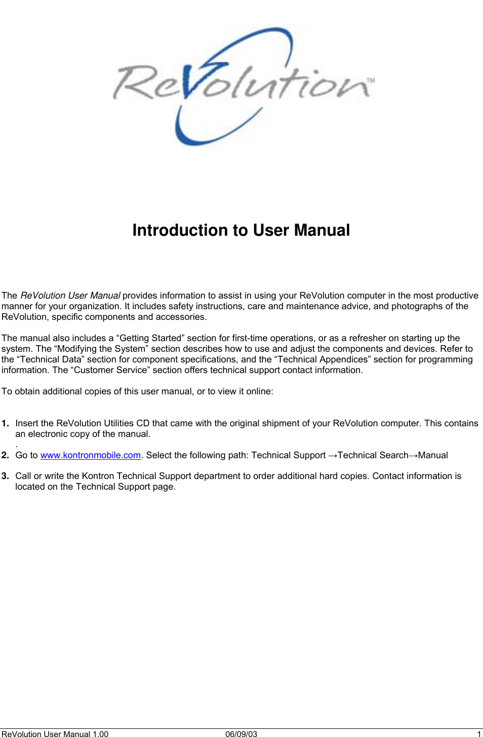  ReVolution User Manual 1.00  06/09/03  1         Introduction to User Manual     The ReVolution User Manual provides information to assist in using your ReVolution computer in the most productive manner for your organization. It includes safety instructions, care and maintenance advice, and photographs of the ReVolution, specific components and accessories.  The manual also includes a “Getting Started” section for first-time operations, or as a refresher on starting up the system. The “Modifying the System” section describes how to use and adjust the components and devices. Refer to the “Technical Data” section for component specifications, and the “Technical Appendices” section for programming information. The “Customer Service” section offers technical support contact information.  To obtain additional copies of this user manual, or to view it online:   1.  Insert the ReVolution Utilities CD that came with the original shipment of your ReVolution computer. This contains an electronic copy of the manual. . 2.  Go to www.kontronmobile.com. Select the following path: Technical Support →Technical Search→Manual  3.  Call or write the Kontron Technical Support department to order additional hard copies. Contact information is located on the Technical Support page.   