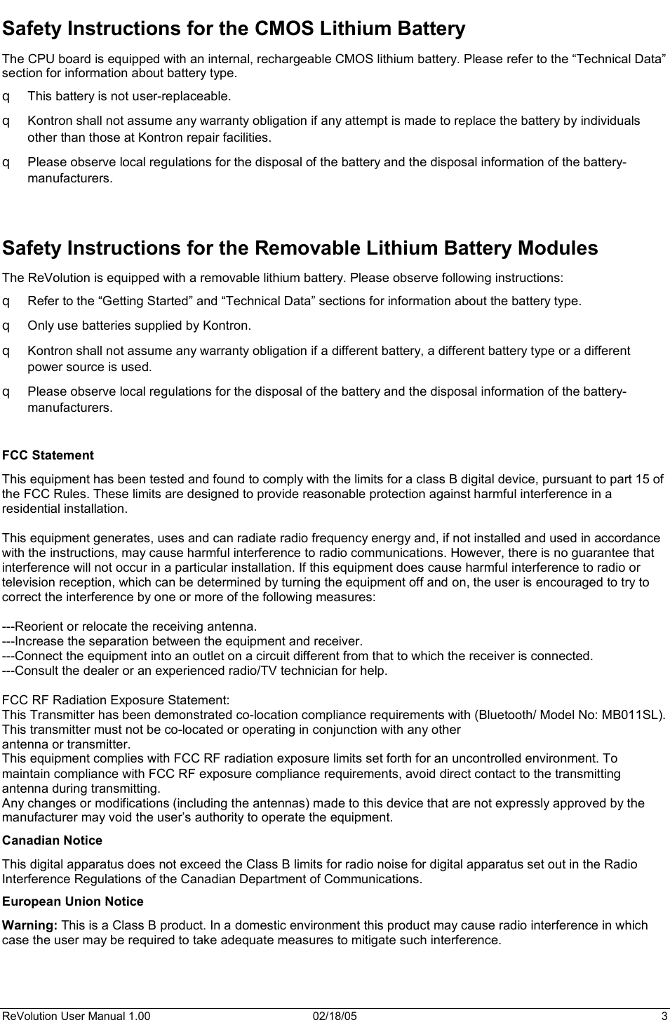 ReVolution User Manual 1.00  02/18/05  3 Safety Instructions for the CMOS Lithium Battery The CPU board is equipped with an internal, rechargeable CMOS lithium battery. Please refer to the “Technical Data” section for information about battery type. T This battery is not user-replaceable. T Kontron shall not assume any warranty obligation if any attempt is made to replace the battery by individuals other than those at Kontron repair facilities. T Please observe local regulations for the disposal of the battery and the disposal information of the battery-manufacturers. Safety Instructions for the Removable Lithium Battery Modules The ReVolution is equipped with a removable lithium battery. Please observe following instructions: T Refer to the “Getting Started” and “Technical Data” sections for information about the battery type.  T Only use batteries supplied by Kontron.  T Kontron shall not assume any warranty obligation if a different battery, a different battery type or a different power source is used. T Please observe local regulations for the disposal of the battery and the disposal information of the battery-manufacturers. FCC Statement This equipment has been tested and found to comply with the limits for a class B digital device, pursuant to part 15 of the FCC Rules. These limits are designed to provide reasonable protection against harmful interference in a residential installation. This equipment generates, uses and can radiate radio frequency energy and, if not installed and used in accordance with the instructions, may cause harmful interference to radio communications. However, there is no guarantee that interference will not occur in a particular installation. If this equipment does cause harmful interference to radio or television reception, which can be determined by turning the equipment off and on, the user is encouraged to try to correct the interference by one or more of the following measures: ---Reorient or relocate the receiving antenna. ---Increase the separation between the equipment and receiver. ---Connect the equipment into an outlet on a circuit different from that to which the receiver is connected. ---Consult the dealer or an experienced radio/TV technician for help. FCC RF Radiation Exposure Statement: This Transmitter has been demonstrated co-location compliance requirements with (Bluetooth/ Model No: MB011SL). This transmitter must not be co-located or operating in conjunction with any other antenna or transmitter. This equipment complies with FCC RF radiation exposure limits set forth for an uncontrolled environment. To maintain compliance with FCC RF exposure compliance requirements, avoid direct contact to the transmitting antenna during transmitting. Any changes or modifications (including the antennas) made to this device that are not expressly approved by the manufacturer may void the user’s authority to operate the equipment.Canadian Notice  This digital apparatus does not exceed the Class B limits for radio noise for digital apparatus set out in the Radio Interference Regulations of the Canadian Department of Communications. European Union Notice Warning: This is a Class B product. In a domestic environment this product may cause radio interference in which case the user may be required to take adequate measures to mitigate such interference. 