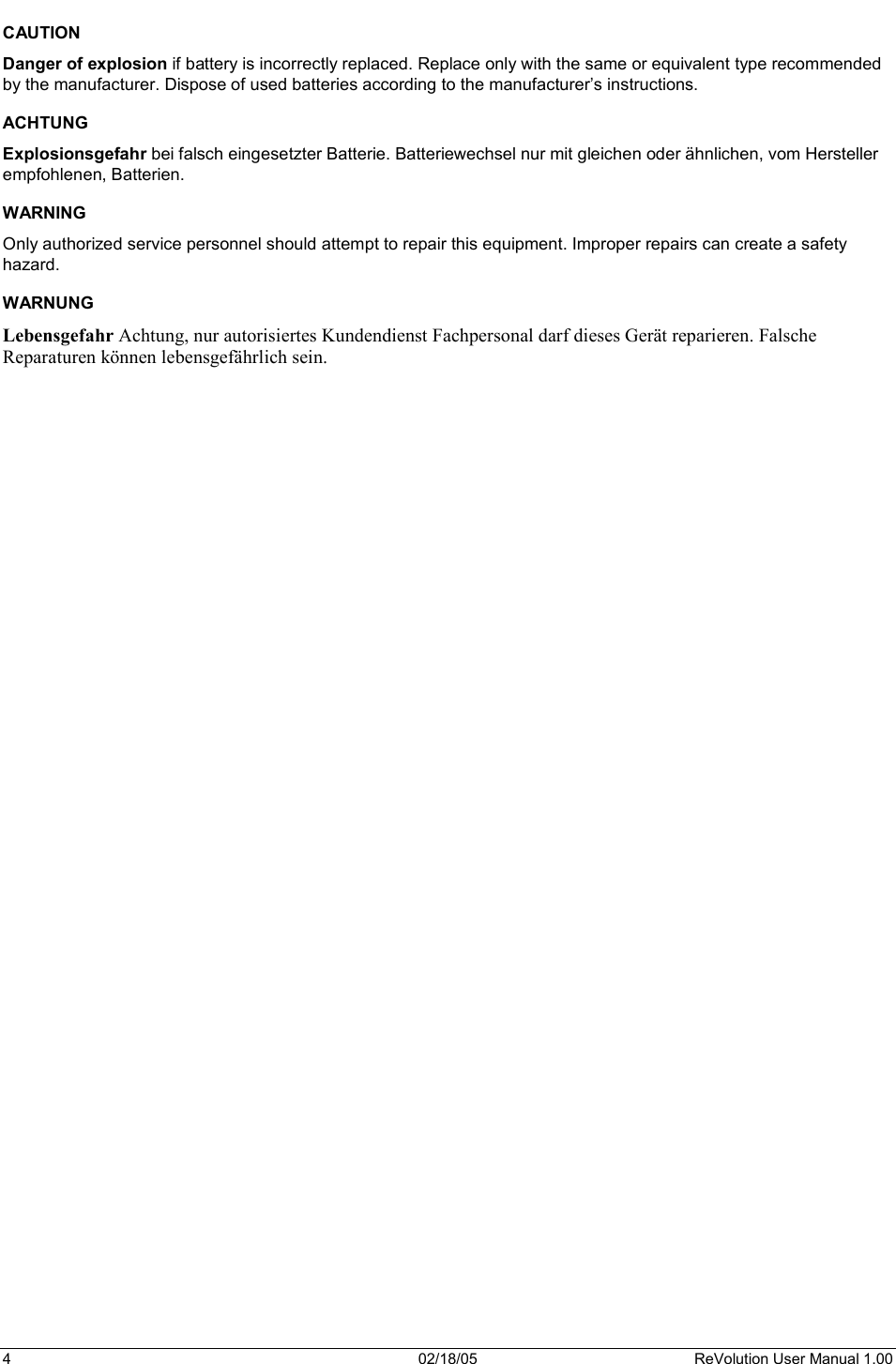 4  02/18/05  ReVolution User Manual 1.00 CAUTION Danger of explosion if battery is incorrectly replaced. Replace only with the same or equivalent type recommended by the manufacturer. Dispose of used batteries according to the manufacturer’s instructions. ACHTUNG Explosionsgefahr bei falsch eingesetzter Batterie. Batteriewechsel nur mit gleichen oder ähnlichen, vom Hersteller empfohlenen, Batterien. WARNING Only authorized service personnel should attempt to repair this equipment. Improper repairs can create a safety hazard. WARNUNG Lebensgefahr Achtung, nur autorisiertes Kundendienst Fachpersonal darf dieses Gerät reparieren. Falsche Reparaturen können lebensgefährlich sein. 