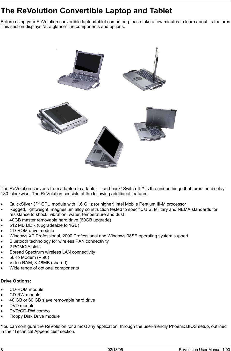 8  02/18/05  ReVolution User Manual 1.00 The ReVolution Convertible Laptop and Tablet Before using your ReVolution convertible laptop/tablet computer, please take a few minutes to learn about its features. This section displays “at a glance” the components and options. The ReVolution converts from a laptop to a tablet  – and back! Switch-It™ is the unique hinge that turns the display 180  clockwise. The ReVolution consists of the following additional features: x QuickSilver 3™ CPU module with 1.6 GHz (or higher) Intel Mobile Pentium III-M processor x Rugged, lightweight, magnesium alloy construction tested to specific U.S. Military and NEMA standards for resistance to shock, vibration, water, temperature and dust x 40GB master removable hard drive (60GB upgrade) x 512 MB DDR (upgradeable to 1GB) x CD-ROM drive module x Windows XP Professional, 2000 Professional and Windows 98SE operating system supportx Bluetooth technology for wireless PAN connectivity x 2 PCMCIA slots x Spread Spectrum wireless LAN connectivity x 56Kb Modem (V.90) x Video RAM, 8-48MB (shared) x Wide range of optional components Drive Options: x CD-ROM module  x CD-RW module x 40 GB or 60 GB slave removable hard drive x DVD module x DVD/CD-RW combo x Floppy Disk Drive module You can configure the ReVolution for almost any application, through the user-friendly Phoenix BIOS setup, outlined in the “Technical Appendices” section. 