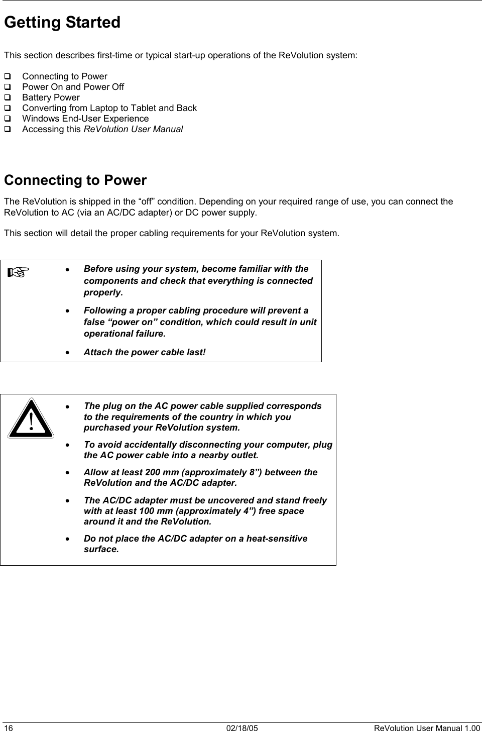 16  02/18/05  ReVolution User Manual 1.00 Getting Started This section describes first-time or typical start-up operations of the ReVolution system:  Connecting to Power  Power On and Power Off  Battery Power  Converting from Laptop to Tablet and Back  Windows End-User Experience  Accessing this ReVolution User ManualConnecting to Power The ReVolution is shipped in the “off” condition. Depending on your required range of use, you can connect the ReVolution to AC (via an AC/DC adapter) or DC power supply. This section will detail the proper cabling requirements for your ReVolution system. x Before using your system, become familiar with the components and check that everything is connected properly.  x Following a proper cabling procedure will prevent a false “power on” condition, which could result in unit operational failure.  x Attach the power cable last!x The plug on the AC power cable supplied corresponds to the requirements of the country in which you purchased your ReVolution system. x To avoid accidentally disconnecting your computer, plug the AC power cable into a nearby outlet. x Allow at least 200 mm (approximately 8”) between the ReVolution and the AC/DC adapter.   x The AC/DC adapter must be uncovered and stand freely with at least 100 mm (approximately 4”) free space around it and the ReVolution. x Do not place the AC/DC adapter on a heat-sensitive surface. 