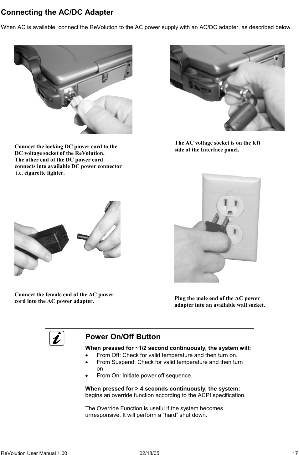 ReVolution User Manual 1.00  02/18/05  17 Connecting the AC/DC Adapter When AC is available, connect the ReVolution to the AC power supply with an AC/DC adapter, as described below. Power On/Off Button When pressed for ~1/2 second continuously, the system will: x From Off: Check for valid temperature and then turn on. x From Suspend: Check for valid temperature and then turn on.x From On: Initiate power off sequence. When pressed for &gt; 4 seconds continuously, the system:begins an override function according to the ACPI specification. The Override Function is useful if the system becomes unresponsive. It will perform a “hard” shut down. Connect the locking DC power cord to the DC voltage socket of the ReVolution. The other end of the DC power cord  connects into available DC power connector i.e. cigarette lighter. The AC voltage socket is on the leftside of the Interface panel. Connect the female end of the AC power  cord into the AC power adapter.  Plug the male end of the AC power adapter into an available wall socket. 