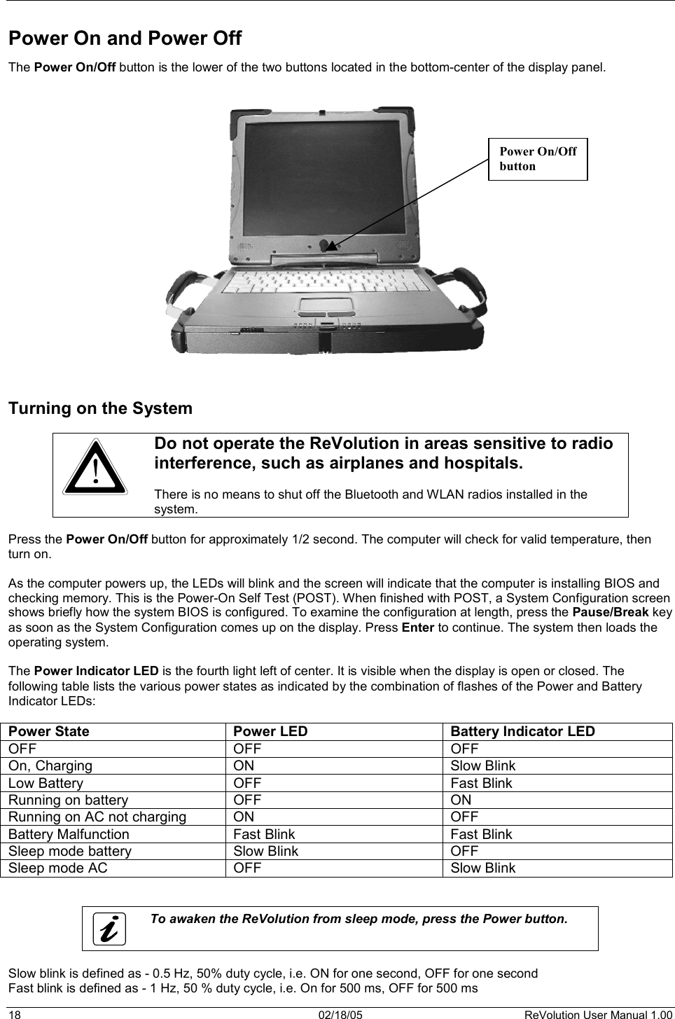 18  02/18/05  ReVolution User Manual 1.00 Power On and Power Off  The Power On/Off button is the lower of the two buttons located in the bottom-center of the display panel. Turning on the System Do not operate the ReVolution in areas sensitive to radio interference, such as airplanes and hospitals.  There is no means to shut off the Bluetooth and WLAN radios installed in the system. Press the Power On/Off button for approximately 1/2 second. The computer will check for valid temperature, then turn on. As the computer powers up, the LEDs will blink and the screen will indicate that the computer is installing BIOS and checking memory. This is the Power-On Self Test (POST). When finished with POST, a System Configuration screen shows briefly how the system BIOS is configured. To examine the configuration at length, press the Pause/Break key as soon as the System Configuration comes up on the display. Press Enter to continue. The system then loads the operating system. The Power Indicator LED is the fourth light left of center. It is visible when the display is open or closed. The following table lists the various power states as indicated by the combination of flashes of the Power and Battery Indicator LEDs: Power State  Power LED  Battery Indicator LED OFF OFF OFF On, Charging  ON  Slow Blink Low Battery  OFF  Fast Blink Running on battery  OFF  ON Running on AC not charging  ON  OFF Battery Malfunction  Fast Blink  Fast Blink Sleep mode battery  Slow Blink  OFF Sleep mode AC  OFF  Slow Blink To awaken the ReVolution from sleep mode, press the Power button. Slow blink is defined as - 0.5 Hz, 50% duty cycle, i.e. ON for one second, OFF for one second Fast blink is defined as - 1 Hz, 50 % duty cycle, i.e. On for 500 ms, OFF for 500 ms Power On/Offbutton 