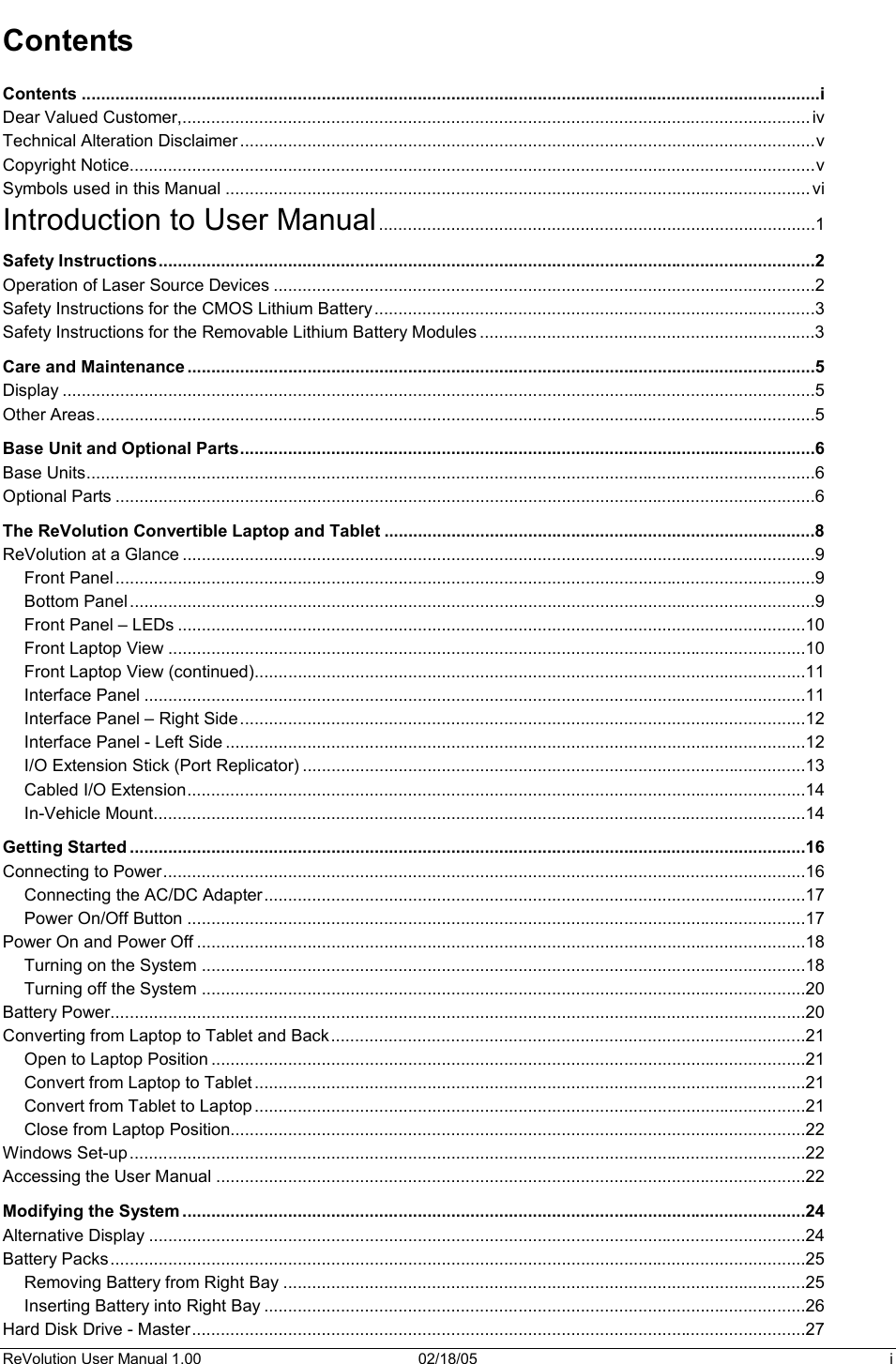 ReVolution User Manual 1.00  02/18/05  i Contents Contents ..........................................................................................................................................................iDear Valued Customer,................................................................................................................................... ivTechnical Alteration Disclaimer ........................................................................................................................vCopyright Notice...............................................................................................................................................vSymbols used in this Manual .......................................................................................................................... viIntroduction to User Manual...........................................................................................1Safety Instructions.........................................................................................................................................2Operation of Laser Source Devices .................................................................................................................2Safety Instructions for the CMOS Lithium Battery............................................................................................3Safety Instructions for the Removable Lithium Battery Modules ......................................................................3Care and Maintenance ...................................................................................................................................5Display .............................................................................................................................................................5Other Areas......................................................................................................................................................5Base Unit and Optional Parts........................................................................................................................6Base Units........................................................................................................................................................6Optional Parts ..................................................................................................................................................6The ReVolution Convertible Laptop and Tablet ..........................................................................................8ReVolution at a Glance ....................................................................................................................................9Front Panel..................................................................................................................................................9Bottom Panel ...............................................................................................................................................9Front Panel – LEDs ...................................................................................................................................10Front Laptop View .....................................................................................................................................10Front Laptop View (continued)...................................................................................................................11Interface Panel ..........................................................................................................................................11Interface Panel – Right Side......................................................................................................................12Interface Panel - Left Side .........................................................................................................................12I/O Extension Stick (Port Replicator) .........................................................................................................13Cabled I/O Extension.................................................................................................................................14In-Vehicle Mount........................................................................................................................................14Getting Started .............................................................................................................................................16Connecting to Power......................................................................................................................................16Connecting the AC/DC Adapter.................................................................................................................17Power On/Off Button .................................................................................................................................17Power On and Power Off ...............................................................................................................................18Turning on the System ..............................................................................................................................18Turning off the System ..............................................................................................................................20Battery Power.................................................................................................................................................20Converting from Laptop to Tablet and Back...................................................................................................21Open to Laptop Position ............................................................................................................................21Convert from Laptop to Tablet ...................................................................................................................21Convert from Tablet to Laptop ...................................................................................................................21Close from Laptop Position........................................................................................................................22Windows Set-up .............................................................................................................................................22Accessing the User Manual ...........................................................................................................................22Modifying the System ..................................................................................................................................24Alternative Display .........................................................................................................................................24Battery Packs.................................................................................................................................................25Removing Battery from Right Bay .............................................................................................................25Inserting Battery into Right Bay .................................................................................................................26Hard Disk Drive - Master................................................................................................................................27