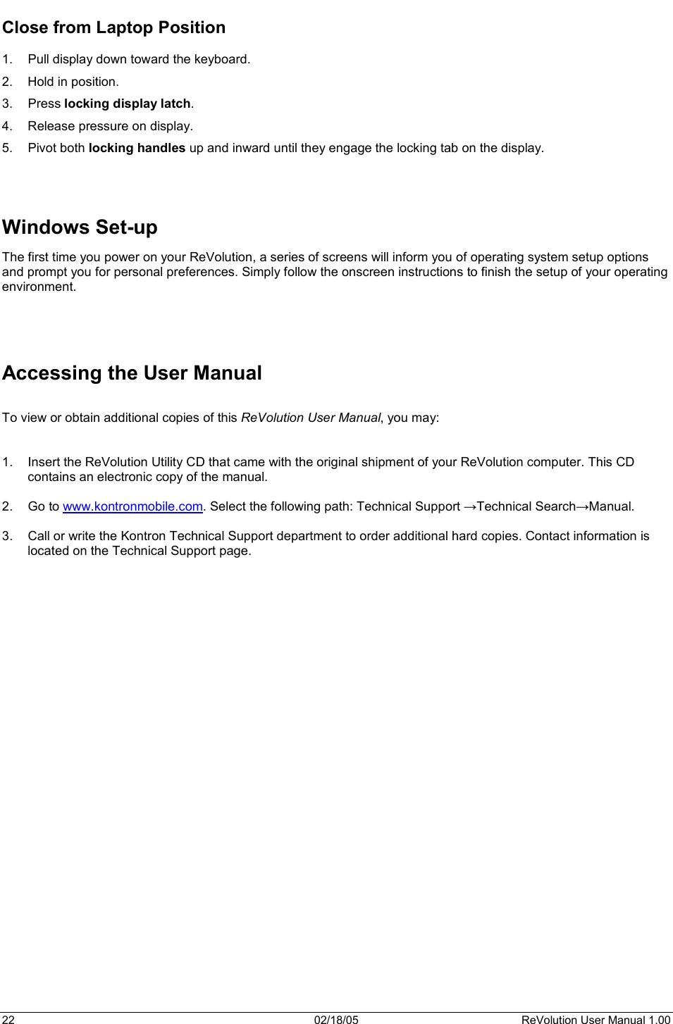 22  02/18/05  ReVolution User Manual 1.00 Close from Laptop Position 1.  Pull display down toward the keyboard. 2.  Hold in position. 3. Press locking display latch.4.  Release pressure on display. 5. Pivot both locking handles up and inward until they engage the locking tab on the display. Windows Set-up The first time you power on your ReVolution, a series of screens will inform you of operating system setup options and prompt you for personal preferences. Simply follow the onscreen instructions to finish the setup of your operating environment. Accessing the User Manual To view or obtain additional copies of this ReVolution User Manual, you may: 1.  Insert the ReVolution Utility CD that came with the original shipment of your ReVolution computer. This CD contains an electronic copy of the manual. 2. Go to www.kontronmobile.com. Select the following path: Technical Support ĺTechnical SearchĺManual. 3.  Call or write the Kontron Technical Support department to order additional hard copies. Contact information is located on the Technical Support page.  