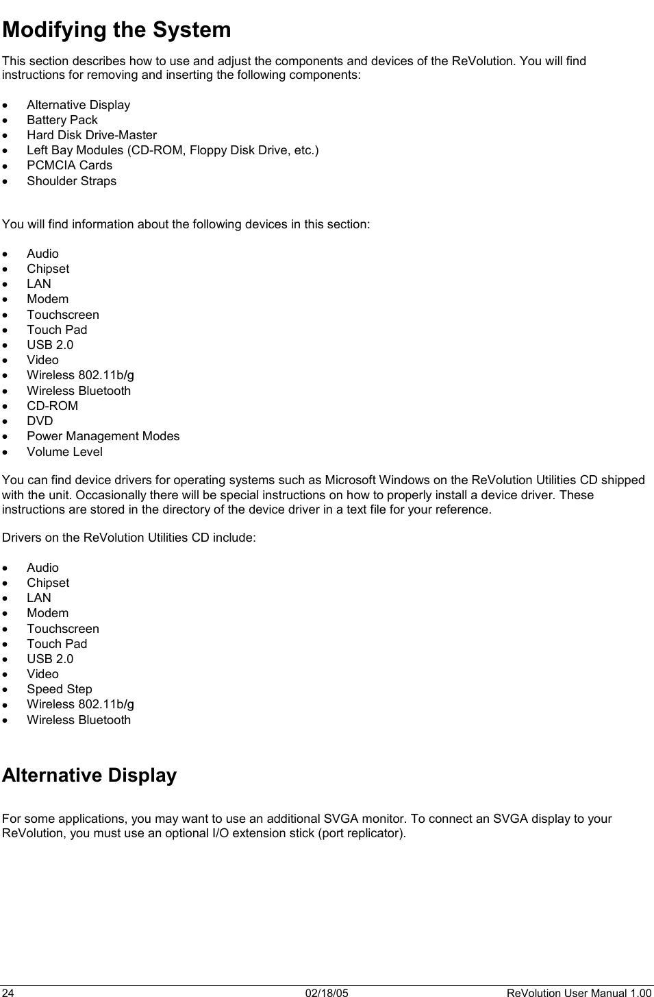 24  02/18/05  ReVolution User Manual 1.00 Modifying the System This section describes how to use and adjust the components and devices of the ReVolution. You will find instructions for removing and inserting the following components: x Alternative Display x Battery Pack x Hard Disk Drive-Master x Left Bay Modules (CD-ROM, Floppy Disk Drive, etc.) x PCMCIA Cards x Shoulder Straps You will find information about the following devices in this section: x Audio  x Chipset x LAN x Modem x Touchscreen x Touch Pad x USB 2.0 x Video x Wireless 802.11b/gx Wireless Bluetooth x CD-ROM x DVD x Power Management Modes x Volume Level You can find device drivers for operating systems such as Microsoft Windows on the ReVolution Utilities CD shipped with the unit. Occasionally there will be special instructions on how to properly install a device driver. These instructions are stored in the directory of the device driver in a text file for your reference.   Drivers on the ReVolution Utilities CD include: x Audio  x Chipset x LAN x Modem x Touchscreen x Touch Pad x USB 2.0 x Video x Speed Step x Wireless 802.11b/gx Wireless Bluetooth Alternative Display For some applications, you may want to use an additional SVGA monitor. To connect an SVGA display to your ReVolution, you must use an optional I/O extension stick (port replicator). 