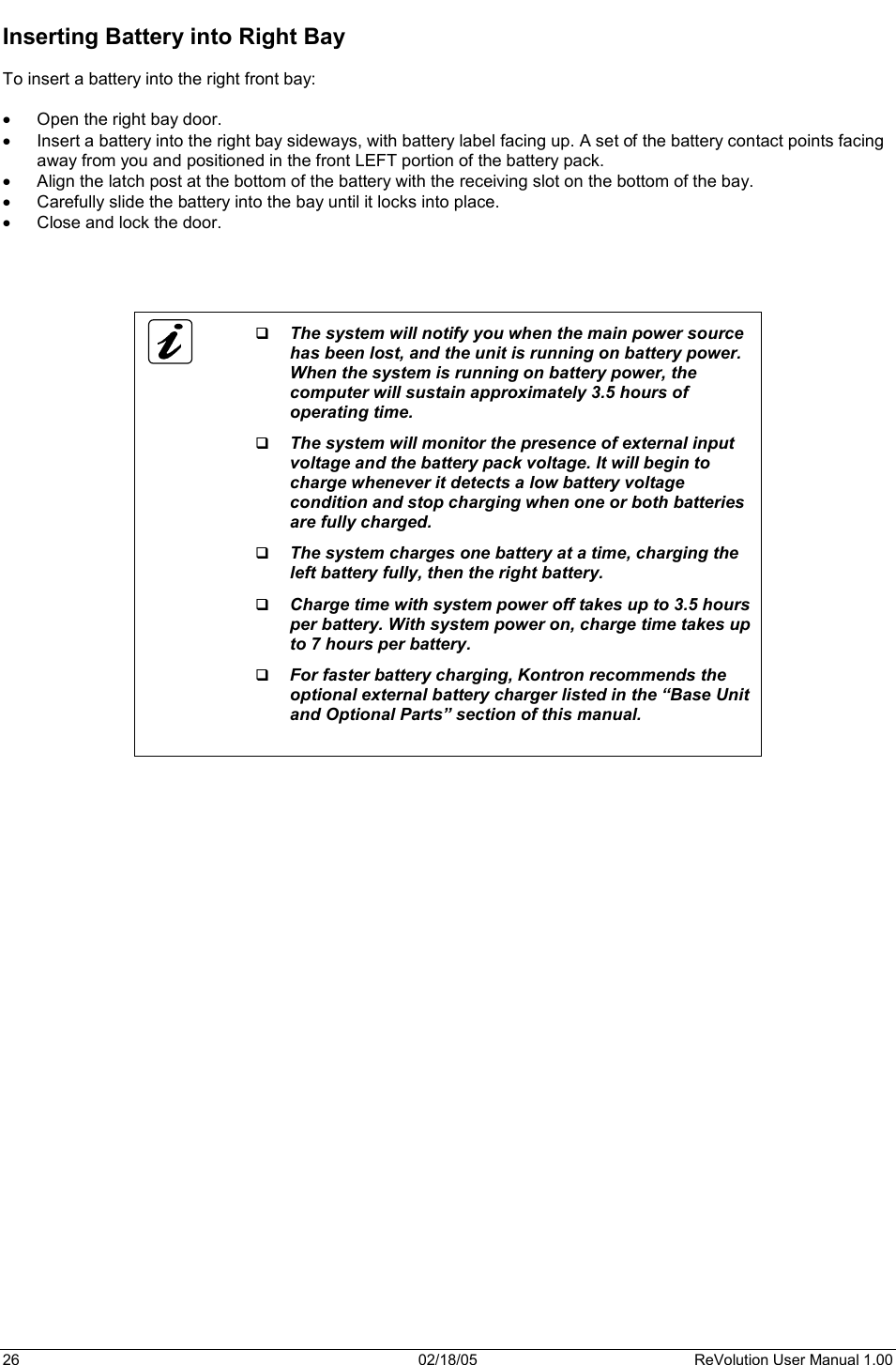 26  02/18/05  ReVolution User Manual 1.00 Inserting Battery into Right Bay To insert a battery into the right front bay: x Open the right bay door. x Insert a battery into the right bay sideways, with battery label facing up. A set of the battery contact points facing away from you and positioned in the front LEFT portion of the battery pack. x Align the latch post at the bottom of the battery with the receiving slot on the bottom of the bay.  x Carefully slide the battery into the bay until it locks into place. x Close and lock the door.  The system will notify you when the main power source has been lost, and the unit is running on battery power. When the system is running on battery power, the computer will sustain approximately 3.5 hours of operating time.  The system will monitor the presence of external input voltage and the battery pack voltage. It will begin to charge whenever it detects a low battery voltage condition and stop charging when one or both batteries are fully charged.  The system charges one battery at a time, charging the left battery fully, then the right battery.  Charge time with system power off takes up to 3.5 hours per battery. With system power on, charge time takes up to 7 hours per battery.  For faster battery charging, Kontron recommends the optional external battery charger listed in the “Base Unit and Optional Parts” section of this manual. 