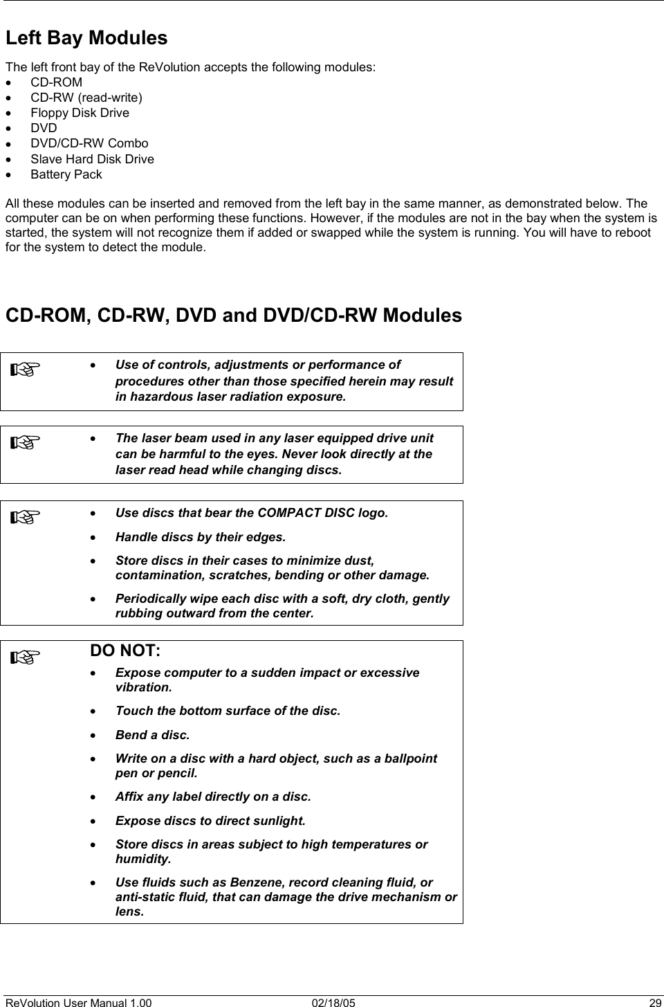 ReVolution User Manual 1.00  02/18/05  29 Left Bay Modules The left front bay of the ReVolution accepts the following modules: x CD-ROM x CD-RW (read-write) x Floppy Disk Drive x DVD x DVD/CD-RW Combo x Slave Hard Disk Drive x Battery Pack All these modules can be inserted and removed from the left bay in the same manner, as demonstrated below. The computer can be on when performing these functions. However, if the modules are not in the bay when the system is started, the system will not recognize them if added or swapped while the system is running. You will have to reboot for the system to detect the module.  CD-ROM, CD-RW, DVD and DVD/CD-RW Modules x Use of controls, adjustments or performance of procedures other than those specified herein may result in hazardous laser radiation exposure.  x The laser beam used in any laser equipped drive unit can be harmful to the eyes. Never look directly at the laser read head while changing discs. x Use discs that bear the COMPACT DISC logo.  x Handle discs by their edges.  x Store discs in their cases to minimize dust, contamination, scratches, bending or other damage. x Periodically wipe each disc with a soft, dry cloth, gently rubbing outward from the center.DO NOT: x Expose computer to a sudden impact or excessive vibration.  x Touch the bottom surface of the disc.  x Bend a disc. x Write on a disc with a hard object, such as a ballpoint pen or pencil. x Affix any label directly on a disc.  x Expose discs to direct sunlight.  x Store discs in areas subject to high temperatures or humidity.  x Use fluids such as Benzene, record cleaning fluid, or anti-static fluid, that can damage the drive mechanism or lens.