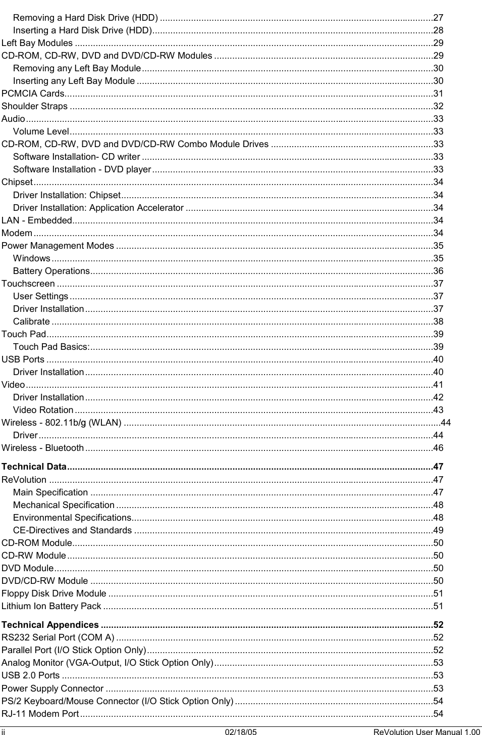 ii  02/18/05  ReVolution User Manual 1.00 Removing a Hard Disk Drive (HDD) ..........................................................................................................27Inserting a Hard Disk Drive (HDD).............................................................................................................28Left Bay Modules ...........................................................................................................................................29CD-ROM, CD-RW, DVD and DVD/CD-RW Modules .....................................................................................29Removing any Left Bay Module.................................................................................................................30Inserting any Left Bay Module ...................................................................................................................30PCMCIA Cards...............................................................................................................................................31Shoulder Straps .............................................................................................................................................32Audio..............................................................................................................................................................33Volume Level.............................................................................................................................................33CD-ROM, CD-RW, DVD and DVD/CD-RW Combo Module Drives ...............................................................33Software Installation- CD writer .................................................................................................................33Software Installation - DVD player.............................................................................................................33Chipset...........................................................................................................................................................34Driver Installation: Chipset.........................................................................................................................34Driver Installation: Application Accelerator ................................................................................................34LAN - Embedded............................................................................................................................................34Modem ...........................................................................................................................................................34Power Management Modes ...........................................................................................................................35Windows....................................................................................................................................................35Battery Operations.....................................................................................................................................36Touchscreen ..................................................................................................................................................37User Settings .............................................................................................................................................37Driver Installation.......................................................................................................................................37Calibrate ....................................................................................................................................................38Touch Pad......................................................................................................................................................39Touch Pad Basics:.....................................................................................................................................39USB Ports ......................................................................................................................................................40Driver Installation.......................................................................................................................................40Video..............................................................................................................................................................41Driver Installation.......................................................................................................................................42Video Rotation ...........................................................................................................................................43Wireless - 802.11b/g (WLAN) ...........................................................................................................................44Driver .........................................................................................................................................................44Wireless - Bluetooth .......................................................................................................................................46Technical Data..............................................................................................................................................47ReVolution .....................................................................................................................................................47Main Specification .....................................................................................................................................47Mechanical Specification ...........................................................................................................................48Environmental Specifications.....................................................................................................................48CE-Directives and Standards ....................................................................................................................49CD-ROM Module............................................................................................................................................50CD-RW Module ..............................................................................................................................................50DVD Module...................................................................................................................................................50DVD/CD-RW Module .....................................................................................................................................50Floppy Disk Drive Module ..............................................................................................................................51Lithium Ion Battery Pack ................................................................................................................................51Technical Appendices .................................................................................................................................52RS232 Serial Port (COM A) ...........................................................................................................................52Parallel Port (I/O Stick Option Only) ...............................................................................................................52Analog Monitor (VGA-Output, I/O Stick Option Only).....................................................................................53USB 2.0 Ports ................................................................................................................................................53Power Supply Connector ...............................................................................................................................53PS/2 Keyboard/Mouse Connector (I/O Stick Option Only) .............................................................................54RJ-11 Modem Port .........................................................................................................................................54