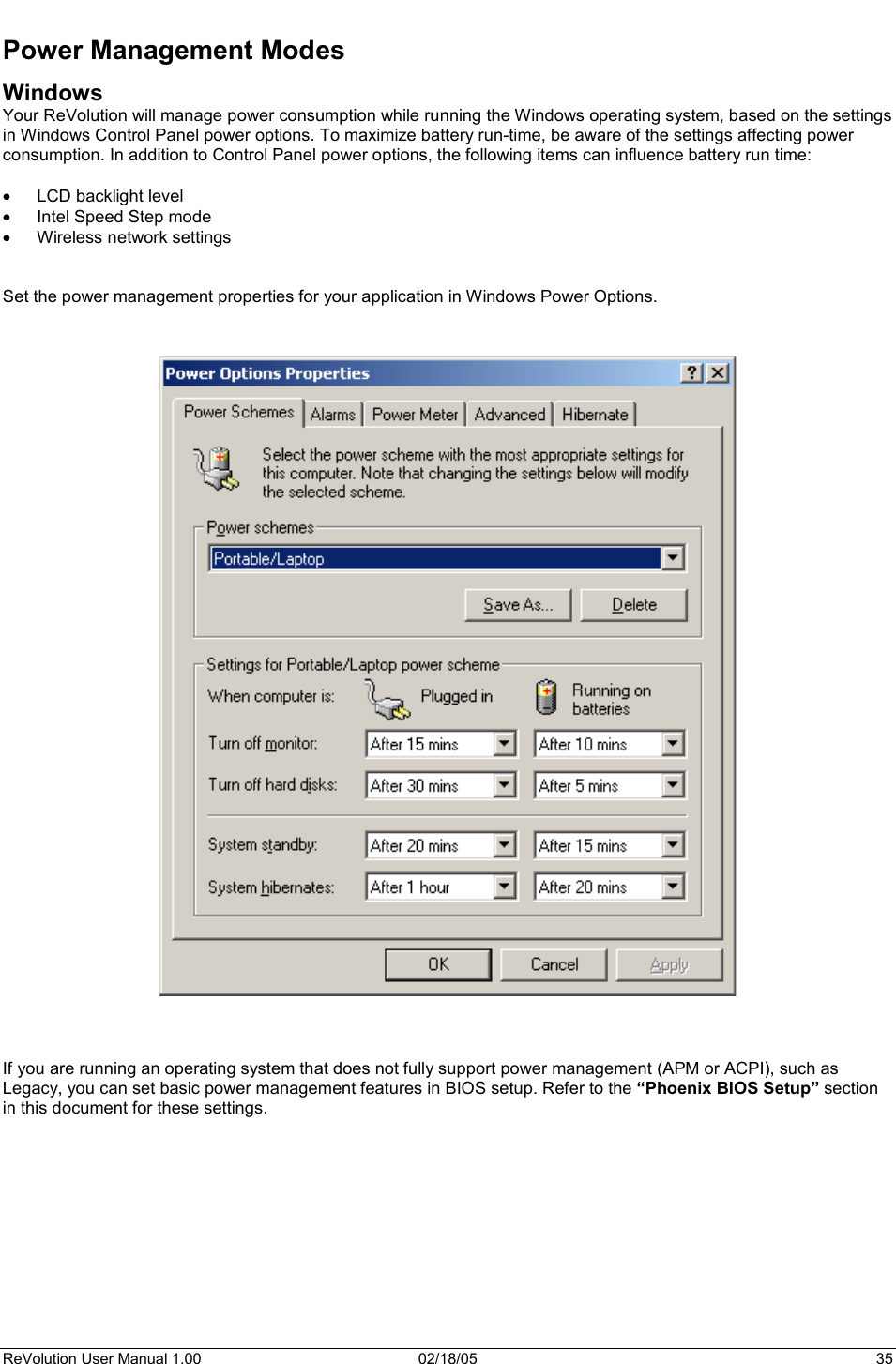 ReVolution User Manual 1.00  02/18/05  35 Power Management Modes Windows Your ReVolution will manage power consumption while running the Windows operating system, based on the settings in Windows Control Panel power options. To maximize battery run-time, be aware of the settings affecting power consumption. In addition to Control Panel power options, the following items can influence battery run time: x LCD backlight level x Intel Speed Step mode x Wireless network settings  Set the power management properties for your application in Windows Power Options.  If you are running an operating system that does not fully support power management (APM or ACPI), such as Legacy, you can set basic power management features in BIOS setup. Refer to the “Phoenix BIOS Setup” section in this document for these settings. 