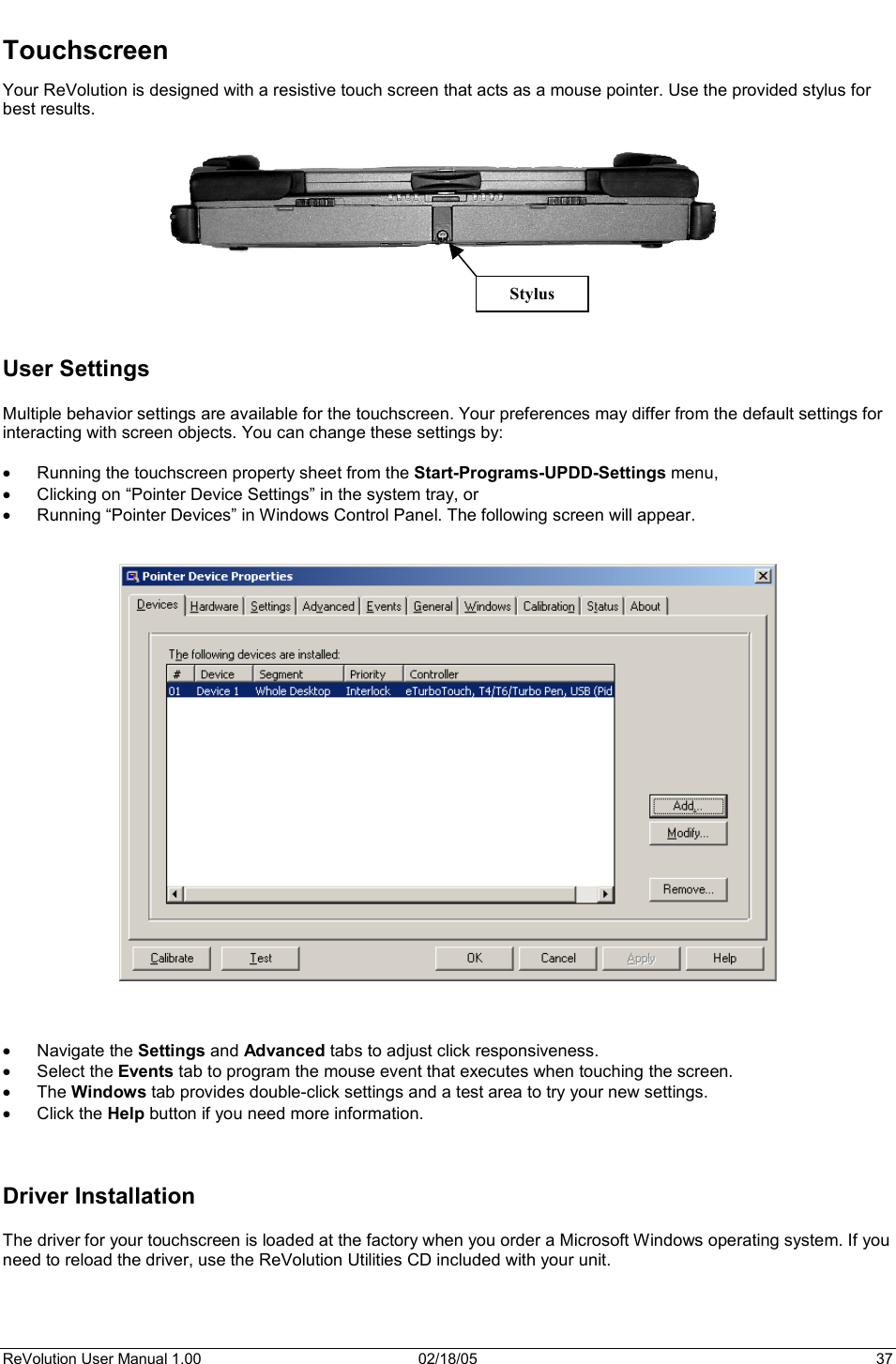 ReVolution User Manual 1.00  02/18/05  37 Stylus Touchscreen Your ReVolution is designed with a resistive touch screen that acts as a mouse pointer. Use the provided stylus for best results.  User Settings Multiple behavior settings are available for the touchscreen. Your preferences may differ from the default settings for interacting with screen objects. You can change these settings by: x Running the touchscreen property sheet from the Start-Programs-UPDD-Settings menu, x Clicking on “Pointer Device Settings” in the system tray, or x Running “Pointer Devices” in Windows Control Panel. The following screen will appear.  x Navigate the Settings and Advanced tabs to adjust click responsiveness.  x Select the Events tab to program the mouse event that executes when touching the screen.  x The Windows tab provides double-click settings and a test area to try your new settings.  x Click the Help button if you need more information. Driver Installation The driver for your touchscreen is loaded at the factory when you order a Microsoft Windows operating system. If you need to reload the driver, use the ReVolution Utilities CD included with your unit. 