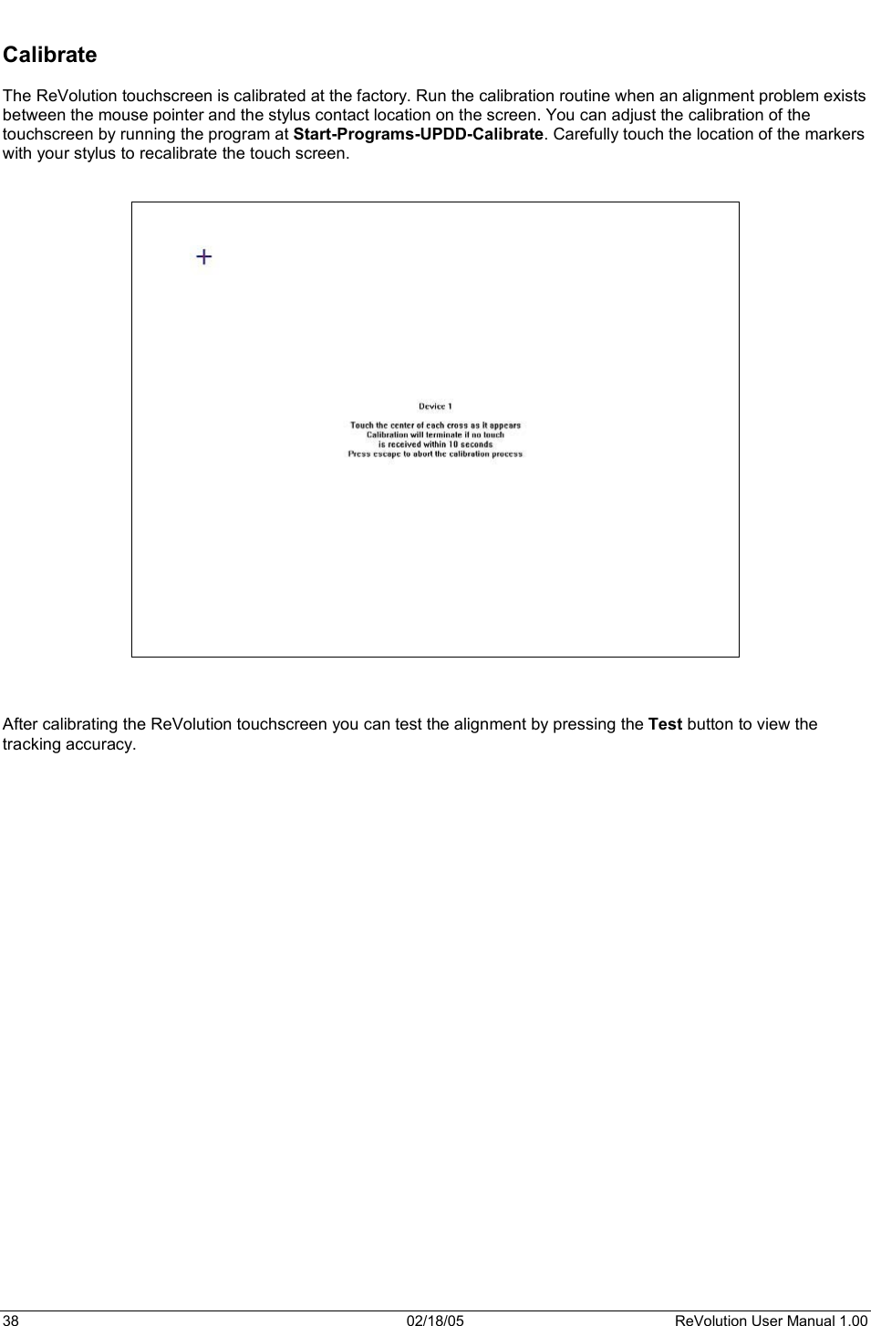 38  02/18/05  ReVolution User Manual 1.00 Calibrate The ReVolution touchscreen is calibrated at the factory. Run the calibration routine when an alignment problem exists between the mouse pointer and the stylus contact location on the screen. You can adjust the calibration of the touchscreen by running the program at Start-Programs-UPDD-Calibrate. Carefully touch the location of the markers with your stylus to recalibrate the touch screen.  After calibrating the ReVolution touchscreen you can test the alignment by pressing the Test button to view the tracking accuracy. 