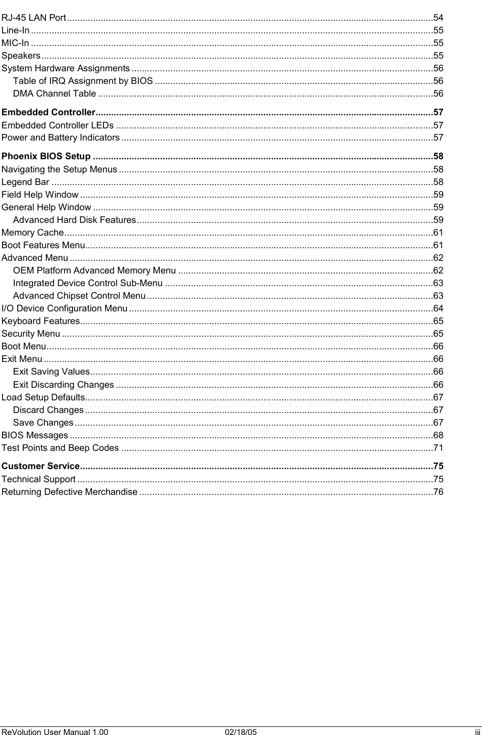 ReVolution User Manual 1.00  02/18/05  iii RJ-45 LAN Port ..............................................................................................................................................54Line-In ............................................................................................................................................................55MIC-In ............................................................................................................................................................55Speakers........................................................................................................................................................55System Hardware Assignments .....................................................................................................................56Table of IRQ Assignment by BIOS ............................................................................................................56DMA Channel Table ..................................................................................................................................56Embedded Controller...................................................................................................................................57Embedded Controller LEDs ...........................................................................................................................57Power and Battery Indicators .........................................................................................................................57Phoenix BIOS Setup ....................................................................................................................................58Navigating the Setup Menus ..........................................................................................................................58Legend Bar ....................................................................................................................................................58Field Help Window .........................................................................................................................................59General Help Window ....................................................................................................................................59Advanced Hard Disk Features...................................................................................................................59Memory Cache...............................................................................................................................................61Boot Features Menu.......................................................................................................................................61Advanced Menu .............................................................................................................................................62OEM Platform Advanced Memory Menu ...................................................................................................62Integrated Device Control Sub-Menu ........................................................................................................63Advanced Chipset Control Menu ...............................................................................................................63I/O Device Configuration Menu ......................................................................................................................64Keyboard Features.........................................................................................................................................65Security Menu ................................................................................................................................................65Boot Menu......................................................................................................................................................66Exit Menu .......................................................................................................................................................66Exit Saving Values.....................................................................................................................................66Exit Discarding Changes ...........................................................................................................................66Load Setup Defaults.......................................................................................................................................67Discard Changes .......................................................................................................................................67Save Changes ...........................................................................................................................................67BIOS Messages .............................................................................................................................................68Test Points and Beep Codes .........................................................................................................................71Customer Service.........................................................................................................................................75Technical Support ..........................................................................................................................................75Returning Defective Merchandise ..................................................................................................................76