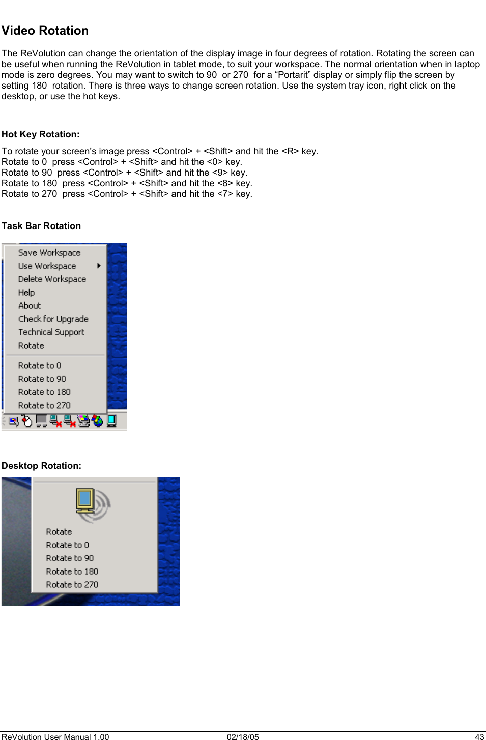 ReVolution User Manual 1.00  02/18/05  43 Video Rotation The ReVolution can change the orientation of the display image in four degrees of rotation. Rotating the screen can be useful when running the ReVolution in tablet mode, to suit your workspace. The normal orientation when in laptop mode is zero degrees. You may want to switch to 90  or 270  for a “Portarit” display or simply flip the screen by setting 180  rotation. There is three ways to change screen rotation. Use the system tray icon, right click on the desktop, or use the hot keys. Hot Key Rotation:  To rotate your screen&apos;s image press &lt;Control&gt; + &lt;Shift&gt; and hit the &lt;R&gt; key.  Rotate to 0  press &lt;Control&gt; + &lt;Shift&gt; and hit the &lt;0&gt; key.  Rotate to 90  press &lt;Control&gt; + &lt;Shift&gt; and hit the &lt;9&gt; key.  Rotate to 180  press &lt;Control&gt; + &lt;Shift&gt; and hit the &lt;8&gt; key.  Rotate to 270  press &lt;Control&gt; + &lt;Shift&gt; and hit the &lt;7&gt; key.  Task Bar Rotation Desktop Rotation: 