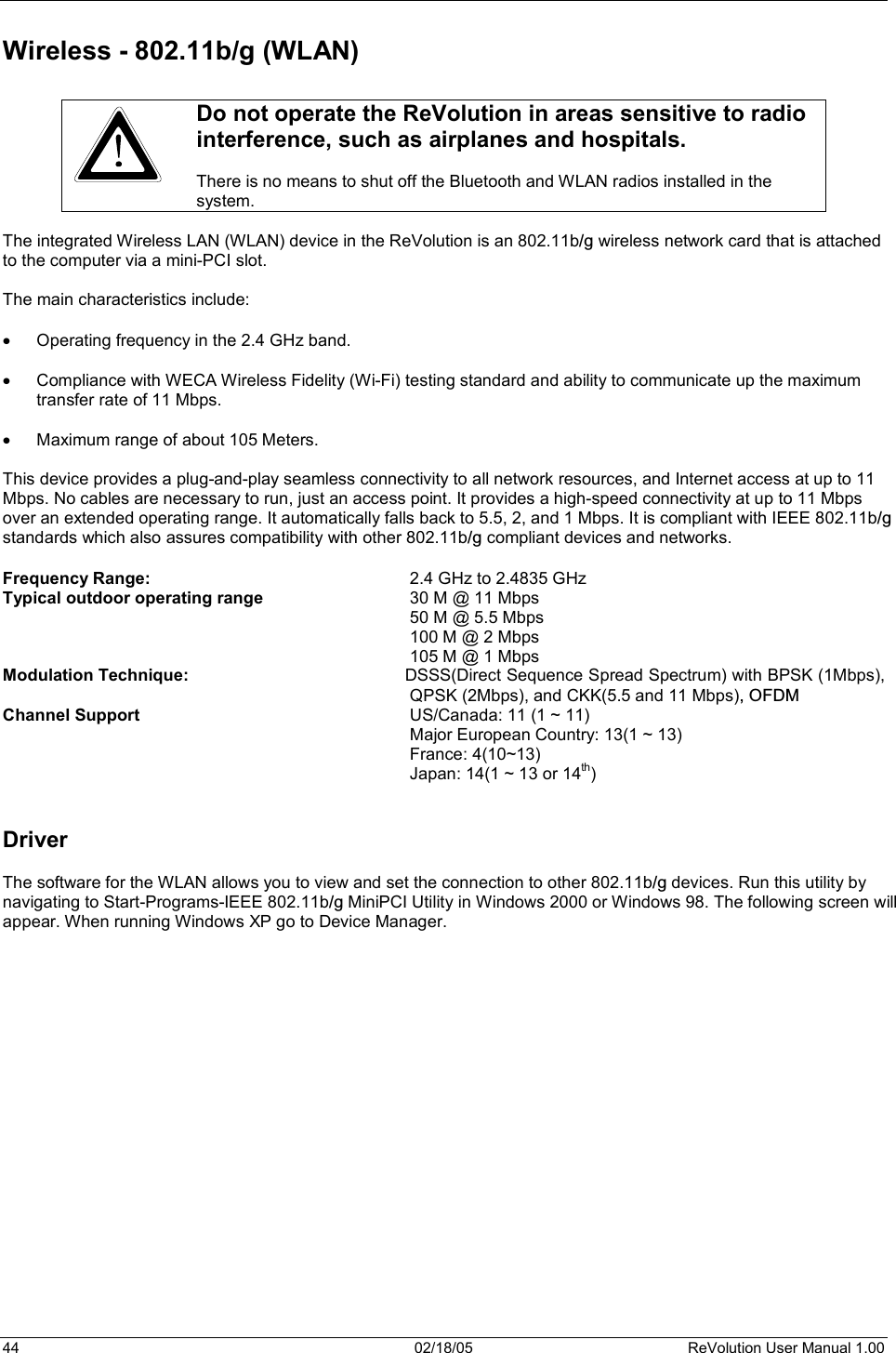 44  02/18/05  ReVolution User Manual 1.00 Wireless - 802.11b/g (WLAN)Do not operate the ReVolution in areas sensitive to radio interference, such as airplanes and hospitals.  There is no means to shut off the Bluetooth and WLAN radios installed in the system. The integrated Wireless LAN (WLAN) device in the ReVolution is an 802.11b/g wireless network card that is attachedto the computer via a mini-PCI slot.   The main characteristics include: x Operating frequency in the 2.4 GHz band. x Compliance with WECA Wireless Fidelity (Wi-Fi) testing standard and ability to communicate up the maximum transfer rate of 11 Mbps. x Maximum range of about 105 Meters. This device provides a plug-and-play seamless connectivity to all network resources, and Internet access at up to 11 Mbps. No cables are necessary to run, just an access point. It provides a high-speed connectivity at up to 11 Mbps over an extended operating range. It automatically falls back to 5.5, 2, and 1 Mbps. It is compliant with IEEE 802.11b/gstandards which also assures compatibility with other 802.11b/g compliant devices and networks.Frequency Range:    2.4 GHz to 2.4835 GHz Typical outdoor operating range      30 M @ 11 Mbps 50 M @ 5.5 Mbps100 M @ 2 Mbps 105 M @ 1 Mbps Modulation Technique:  DSSS(Direct Sequence Spread Spectrum) with BPSK (1Mbps), QPSK (2Mbps), and CKK(5.5 and 11 Mbps), OFDMChannel Support  US/Canada: 11 (1 ~ 11)   Major European Country: 13(1 ~ 13)  France: 4(10~13)   Japan: 14(1 ~ 13 or 14th)Driver The software for the WLAN allows you to view and set the connection to other 802.11b/g devices. Run this utility bynavigating to Start-Programs-IEEE 802.11b/g MiniPCI Utility in Windows 2000 or Windows 98. The following screen willappear. When running Windows XP go to Device Manager.