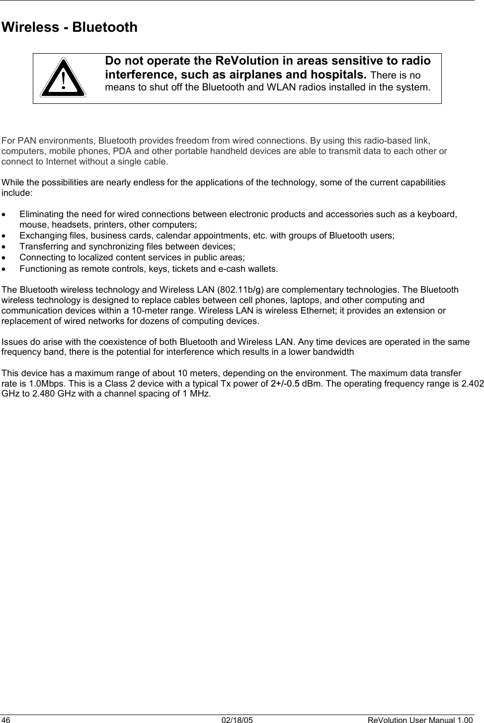 46  02/18/05  ReVolution User Manual 1.00 Wireless - Bluetooth Do not operate the ReVolution in areas sensitive to radio interference, such as airplanes and hospitals. There is no means to shut off the Bluetooth and WLAN radios installed in the system.For PAN environments, Bluetooth provides freedom from wired connections. By using this radio-based link, computers, mobile phones, PDA and other portable handheld devices are able to transmit data to each other or connect to Internet without a single cable.While the possibilities are nearly endless for the applications of the technology, some of the current capabilities include: x Eliminating the need for wired connections between electronic products and accessories such as a keyboard, mouse, headsets, printers, other computers; x Exchanging files, business cards, calendar appointments, etc. with groups of Bluetooth users; x Transferring and synchronizing files between devices; x Connecting to localized content services in public areas; x Functioning as remote controls, keys, tickets and e-cash wallets. The Bluetooth wireless technology and Wireless LAN (802.11b/g) are complementary technologies. The Bluetoothwireless technology is designed to replace cables between cell phones, laptops, and other computing and communication devices within a 10-meter range. Wireless LAN is wireless Ethernet; it provides an extension or replacement of wired networks for dozens of computing devices. Issues do arise with the coexistence of both Bluetooth and Wireless LAN. Any time devices are operated in the same frequency band, there is the potential for interference which results in a lower bandwidth This device has a maximum range of about 10 meters, depending on the environment. The maximum data transfer rate is 1.0Mbps. This is a Class 2 device with a typical Tx power of 2+/-0.5 dBm. The operating frequency range is 2.402GHz to 2.480 GHz with a channel spacing of 1 MHz. 