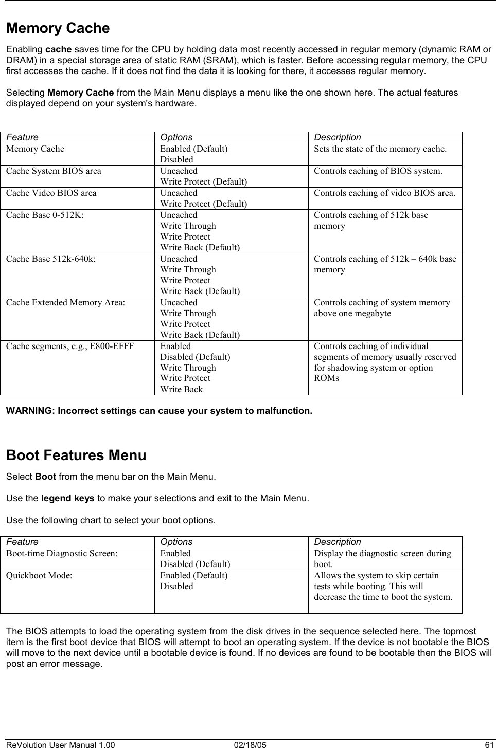 ReVolution User Manual 1.00  02/18/05  61 Memory Cache Enabling cache saves time for the CPU by holding data most recently accessed in regular memory (dynamic RAM or DRAM) in a special storage area of static RAM (SRAM), which is faster. Before accessing regular memory, the CPU first accesses the cache. If it does not find the data it is looking for there, it accesses regular memory.  Selecting Memory Cache from the Main Menu displays a menu like the one shown here. The actual features displayed depend on your system&apos;s hardware. Feature Options Description Memory Cache  Enabled (Default) Disabled Sets the state of the memory cache. Cache System BIOS area  Uncached Write Protect (Default) Controls caching of BIOS system. Cache Video BIOS area  Uncached Write Protect (Default) Controls caching of video BIOS area. Cache Base 0-512K:  Uncached Write Through Write Protect Write Back (Default) Controls caching of 512k base memory Cache Base 512k-640k:  Uncached Write Through Write Protect Write Back (Default) Controls caching of 512k – 640k base memory Cache Extended Memory Area:  Uncached Write Through Write Protect Write Back (Default) Controls caching of system memory above one megabyte Cache segments, e.g., E800-EFFF  Enabled Disabled (Default) Write Through Write Protect Write Back Controls caching of individual segments of memory usually reserved for shadowing system or option ROMs WARNING: Incorrect settings can cause your system to malfunction.Boot Features Menu  Select Boot from the menu bar on the Main Menu.  Use the legend keys to make your selections and exit to the Main Menu. Use the following chart to select your boot options. Feature Options Description Boot-time Diagnostic Screen:  Enabled Disabled (Default) Display the diagnostic screen during boot. Quickboot Mode: Enabled (Default) Disabled Allows the system to skip certain tests while booting. This will decrease the time to boot the system.The BIOS attempts to load the operating system from the disk drives in the sequence selected here. The topmost item is the first boot device that BIOS will attempt to boot an operating system. If the device is not bootable the BIOS will move to the next device until a bootable device is found. If no devices are found to be bootable then the BIOS will post an error message. 