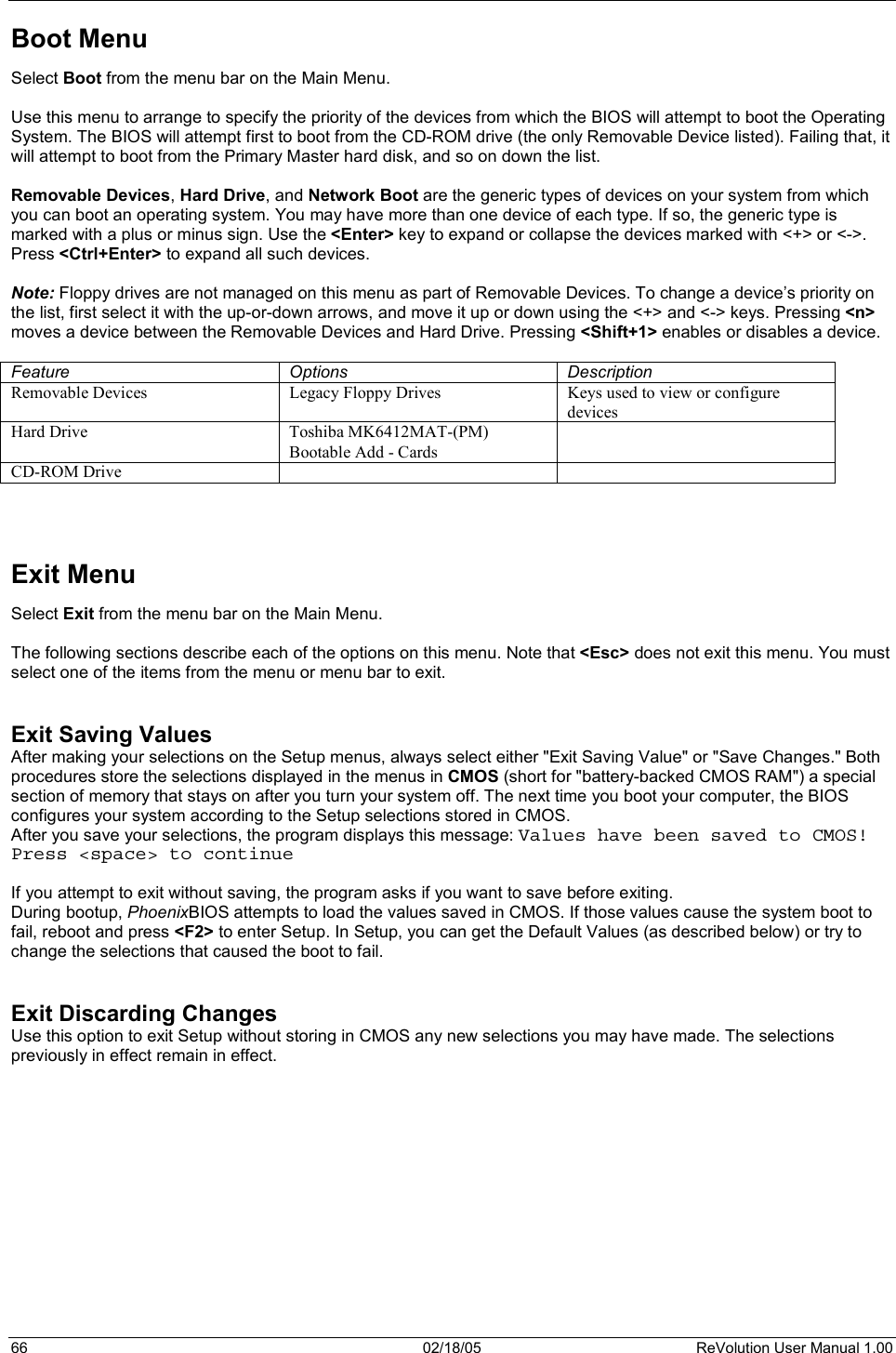 66  02/18/05  ReVolution User Manual 1.00 Boot Menu Select Boot from the menu bar on the Main Menu. Use this menu to arrange to specify the priority of the devices from which the BIOS will attempt to boot the Operating System. The BIOS will attempt first to boot from the CD-ROM drive (the only Removable Device listed). Failing that, it will attempt to boot from the Primary Master hard disk, and so on down the list.  Removable Devices,Hard Drive, and Network Boot are the generic types of devices on your system from which you can boot an operating system. You may have more than one device of each type. If so, the generic type is marked with a plus or minus sign. Use the &lt;Enter&gt; key to expand or collapse the devices marked with &lt;+&gt; or &lt;-&gt;. Press &lt;Ctrl+Enter&gt; to expand all such devices. Note: Floppy drives are not managed on this menu as part of Removable Devices. To change a device’s priority on the list, first select it with the up-or-down arrows, and move it up or down using the &lt;+&gt; and &lt;-&gt; keys. Pressing &lt;n&gt;moves a device between the Removable Devices and Hard Drive. Pressing &lt;Shift+1&gt; enables or disables a device. Feature Options Description Removable Devices  Legacy Floppy Drives  Keys used to view or configure devices Hard Drive  Toshiba MK6412MAT-(PM) Bootable Add - Cards CD-ROM Drive     Exit Menu Select Exit from the menu bar on the Main Menu. The following sections describe each of the options on this menu. Note that &lt;Esc&gt; does not exit this menu. You must select one of the items from the menu or menu bar to exit. Exit Saving Values After making your selections on the Setup menus, always select either &quot;Exit Saving Value&quot; or &quot;Save Changes.&quot; Both procedures store the selections displayed in the menus in CMOS (short for &quot;battery-backed CMOS RAM&quot;) a special section of memory that stays on after you turn your system off. The next time you boot your computer, the BIOS configures your system according to the Setup selections stored in CMOS. After you save your selections, the program displays this message: Values have been saved to CMOS! Press &lt;space&gt; to continue If you attempt to exit without saving, the program asks if you want to save before exiting. During bootup, PhoenixBIOS attempts to load the values saved in CMOS. If those values cause the system boot to fail, reboot and press &lt;F2&gt; to enter Setup. In Setup, you can get the Default Values (as described below) or try to change the selections that caused the boot to fail. Exit Discarding Changes Use this option to exit Setup without storing in CMOS any new selections you may have made. The selections previously in effect remain in effect. 