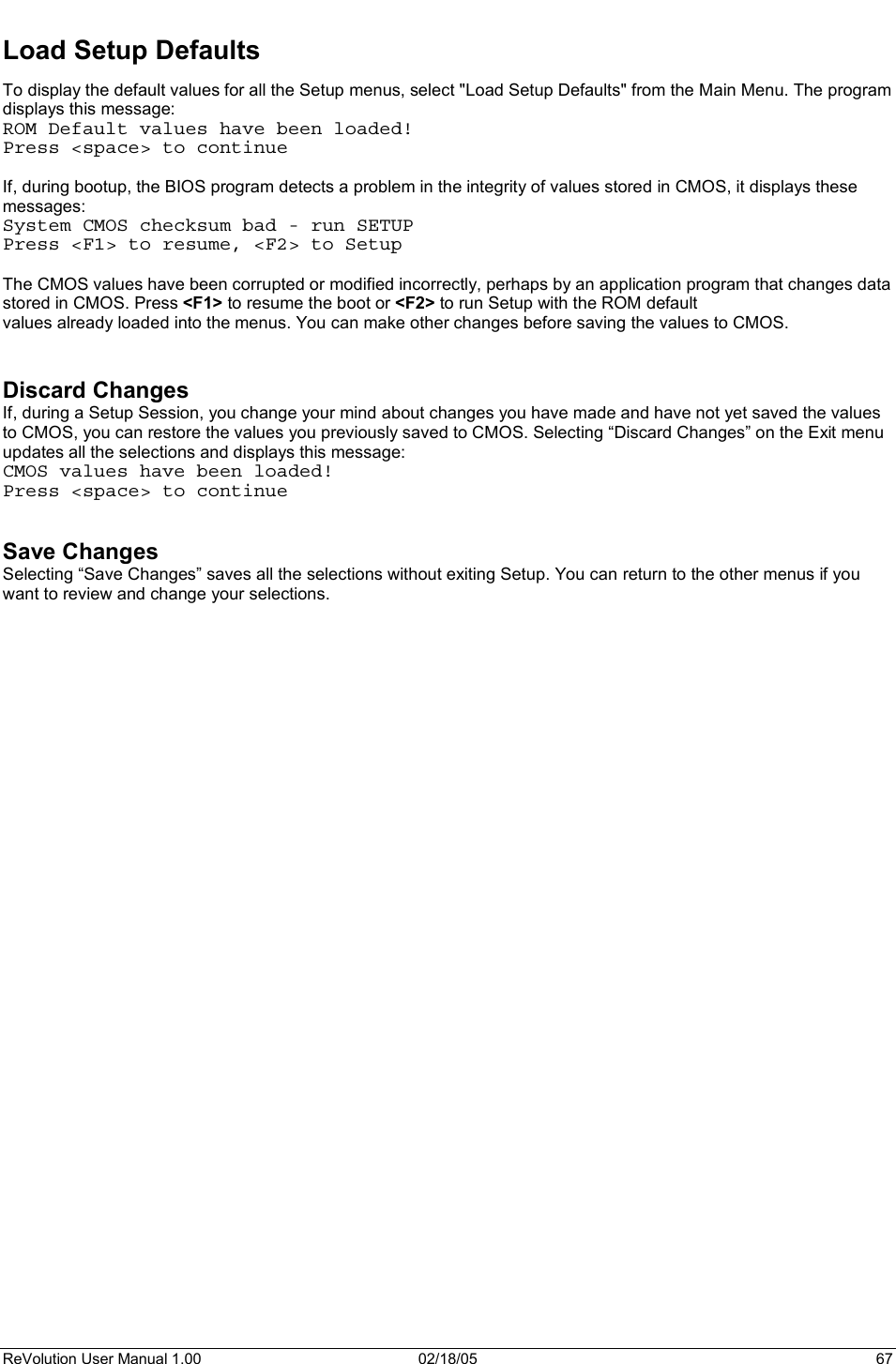 ReVolution User Manual 1.00  02/18/05  67 Load Setup Defaults To display the default values for all the Setup menus, select &quot;Load Setup Defaults&quot; from the Main Menu. The program displays this message:  ROM Default values have been loaded! Press &lt;space&gt; to continue If, during bootup, the BIOS program detects a problem in the integrity of values stored in CMOS, it displays these messages:  System CMOS checksum bad - run SETUP Press &lt;F1&gt; to resume, &lt;F2&gt; to Setup The CMOS values have been corrupted or modified incorrectly, perhaps by an application program that changes data stored in CMOS. Press &lt;F1&gt; to resume the boot or &lt;F2&gt; to run Setup with the ROM default values already loaded into the menus. You can make other changes before saving the values to CMOS. Discard Changes If, during a Setup Session, you change your mind about changes you have made and have not yet saved the values to CMOS, you can restore the values you previously saved to CMOS. Selecting “Discard Changes” on the Exit menu updates all the selections and displays this message: CMOS values have been loaded! Press &lt;space&gt; to continue Save Changes Selecting “Save Changes” saves all the selections without exiting Setup. You can return to the other menus if you want to review and change your selections. 