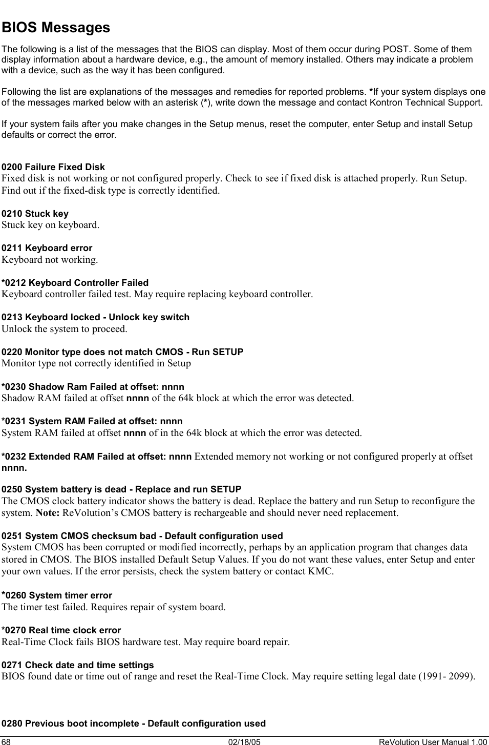 68  02/18/05  ReVolution User Manual 1.00 BIOS Messages The following is a list of the messages that the BIOS can display. Most of them occur during POST. Some of them display information about a hardware device, e.g., the amount of memory installed. Others may indicate a problem with a device, such as the way it has been configured.  Following the list are explanations of the messages and remedies for reported problems. *If your system displays one of the messages marked below with an asterisk (*), write down the message and contact Kontron Technical Support.  If your system fails after you make changes in the Setup menus, reset the computer, enter Setup and install Setup defaults or correct the error. 0200 Failure Fixed Disk Fixed disk is not working or not configured properly. Check to see if fixed disk is attached properly. Run Setup. Find out if the fixed-disk type is correctly identified. 0210 Stuck key Stuck key on keyboard. 0211 Keyboard error Keyboard not working. *0212 Keyboard Controller Failed Keyboard controller failed test. May require replacing keyboard controller. 0213 Keyboard locked - Unlock key switch Unlock the system to proceed. 0220 Monitor type does not match CMOS - Run SETUP Monitor type not correctly identified in Setup *0230 Shadow Ram Failed at offset: nnnn Shadow RAM failed at offset nnnn of the 64k block at which the error was detected. *0231 System RAM Failed at offset: nnnn System RAM failed at offset nnnn of in the 64k block at which the error was detected. *0232 Extended RAM Failed at offset: nnnn Extended memory not working or not configured properly at offset nnnn. 0250 System battery is dead - Replace and run SETUP The CMOS clock battery indicator shows the battery is dead. Replace the battery and run Setup to reconfigure the system. Note: ReVolution’s CMOS battery is rechargeable and should never need replacement. 0251 System CMOS checksum bad - Default configuration used System CMOS has been corrupted or modified incorrectly, perhaps by an application program that changes data stored in CMOS. The BIOS installed Default Setup Values. If you do not want these values, enter Setup and enter your own values. If the error persists, check the system battery or contact KMC. *0260 System timer error The timer test failed. Requires repair of system board. *0270 Real time clock error  Real-Time Clock fails BIOS hardware test. May require board repair. 0271 Check date and time settings  BIOS found date or time out of range and reset the Real-Time Clock. May require setting legal date (1991- 2099). 0280 Previous boot incomplete - Default configuration used 