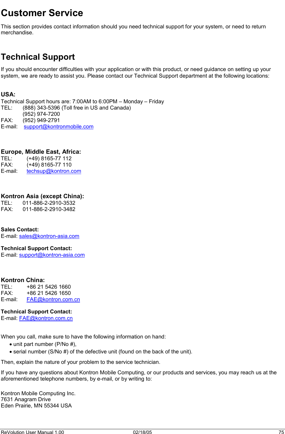 ReVolution User Manual 1.00  02/18/05  75 Customer Service This section provides contact information should you need technical support for your system, or need to return merchandise. Technical Support If you should encounter difficulties with your application or with this product, or need guidance on setting up your system, we are ready to assist you. Please contact our Technical Support department at the following locations: USA: Technical Support hours are: 7:00AM to 6:00PM – Monday – Friday TEL:  (888) 343-5396 (Toll free in US and Canada)  (952) 974-7200   FAX:   (952) 949-2791 E-mail:    support@kontronmobile.comEurope, Middle East, Africa:TEL:  (+49) 8165-77 112 FAX:  (+49) 8165-77 110 E-mail:   techsup@kontron.comKontron Asia (except China): TEL: 011-886-2-2910-3532 FAX: 011-886-2-2910-3482 !Sales Contact: E-mail: sales@kontron-asia.comTechnical Support Contact: E-mail: support@kontron-asia.comKontron China: TEL:  +86 21 5426 1660 FAX:  +86 21 5426 1650 E-mail:   FAE@kontron.com.cnTechnical Support Contact: E-mail: FAE@kontron.com.cnWhen you call, make sure to have the following information on hand:  x unit part number (P/No #), x serial number (S/No #) of the defective unit (found on the back of the unit). Then, explain the nature of your problem to the service technician. If you have any questions about Kontron Mobile Computing, or our products and services, you may reach us at the aforementioned telephone numbers, by e-mail, or by writing to: Kontron Mobile Computing Inc. 7631 Anagram Drive Eden Prairie, MN 55344 USA 