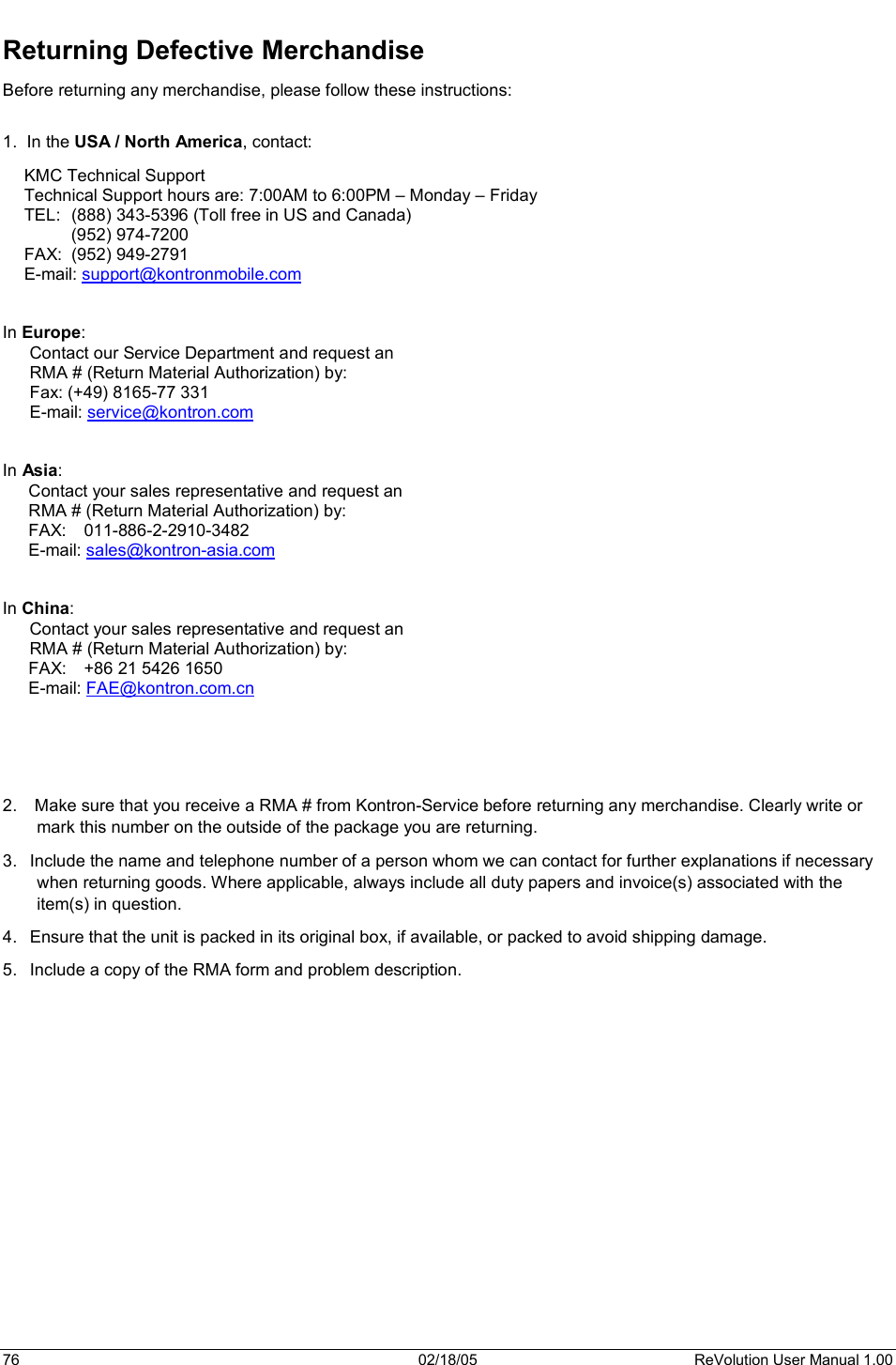 76  02/18/05  ReVolution User Manual 1.00 Returning Defective Merchandise Before returning any merchandise, please follow these instructions: 1.  In the USA / North America, contact: KMC Technical Support Technical Support hours are: 7:00AM to 6:00PM – Monday – Friday TEL:  (888) 343-5396 (Toll free in US and Canada)  (952) 974-7200    FAX:  (952) 949-2791 E-mail: support@kontronmobile.comIn Europe:Contact our Service Department and request an  RMA # (Return Material Authorization) by: Fax: (+49) 8165-77 331 E-mail: service@kontron.comIn Asia:Contact your sales representative and request an  RMA # (Return Material Authorization) by: FAX: 011-886-2-2910-3482 E-mail: sales@kontron-asia.comIn China:Contact your sales representative and request an  RMA # (Return Material Authorization) by: FAX:  +86 21 5426 1650 E-mail: FAE@kontron.com.cn2.   Make sure that you receive a RMA # from Kontron-Service before returning any merchandise. Clearly write or mark this number on the outside of the package you are returning. 3.  Include the name and telephone number of a person whom we can contact for further explanations if necessary when returning goods. Where applicable, always include all duty papers and invoice(s) associated with the item(s) in question. 4.  Ensure that the unit is packed in its original box, if available, or packed to avoid shipping damage. 5.  Include a copy of the RMA form and problem description. 