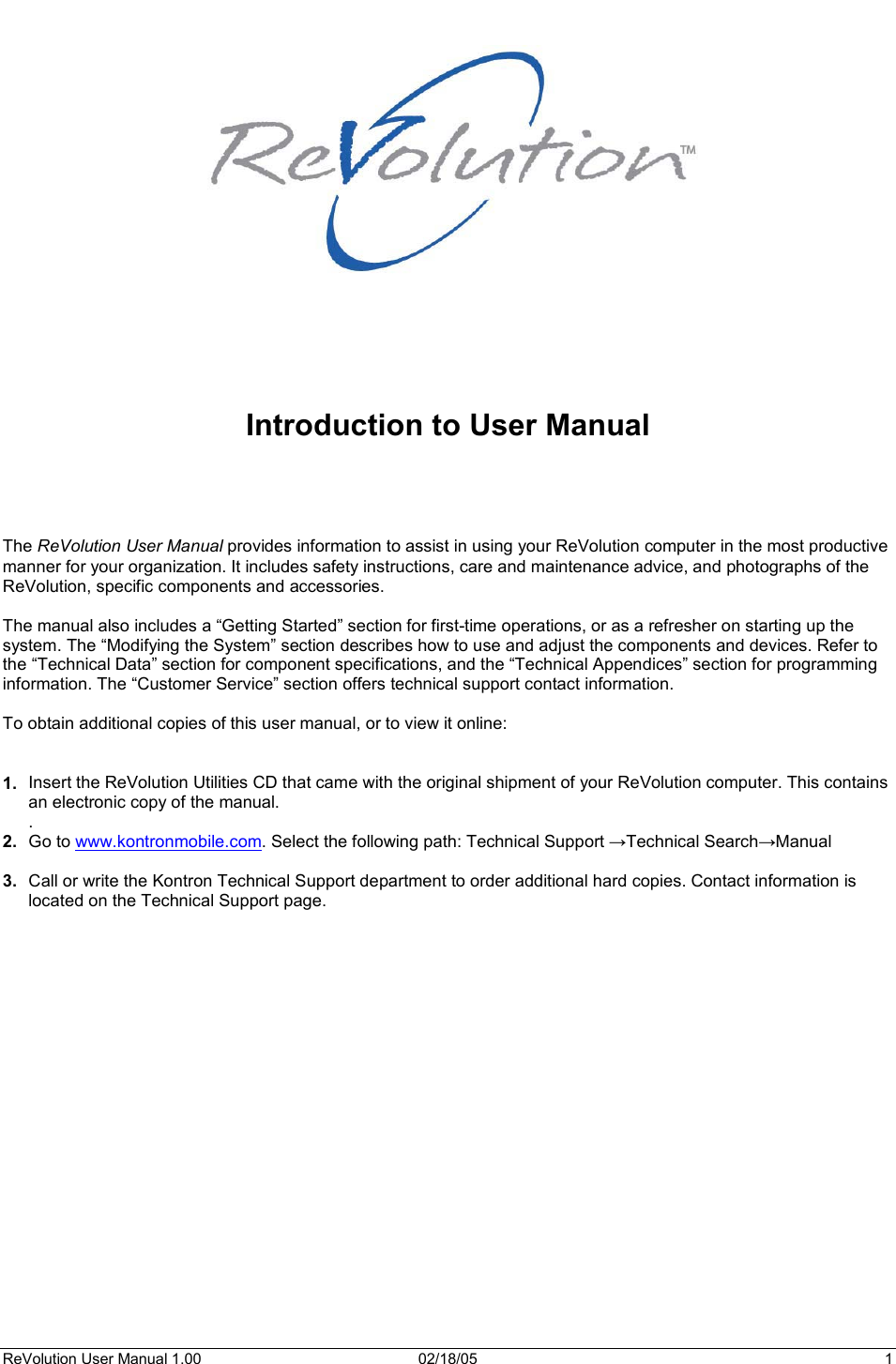 ReVolution User Manual 1.00  02/18/05  1 Introduction to User Manual The ReVolution User Manual provides information to assist in using your ReVolution computer in the most productive manner for your organization. It includes safety instructions, care and maintenance advice, and photographs of the ReVolution, specific components and accessories. The manual also includes a “Getting Started” section for first-time operations, or as a refresher on starting up the system. The “Modifying the System” section describes how to use and adjust the components and devices. Refer to the “Technical Data” section for component specifications, and the “Technical Appendices” section for programming information. The “Customer Service” section offers technical support contact information. To obtain additional copies of this user manual, or to view it online: 1.  Insert the ReVolution Utilities CD that came with the original shipment of your ReVolution computer. This contains an electronic copy of the manual. .2.  Go to www.kontronmobile.com. Select the following path: Technical Support ĺTechnical SearchĺManual 3.  Call or write the Kontron Technical Support department to order additional hard copies. Contact information is located on the Technical Support page.  