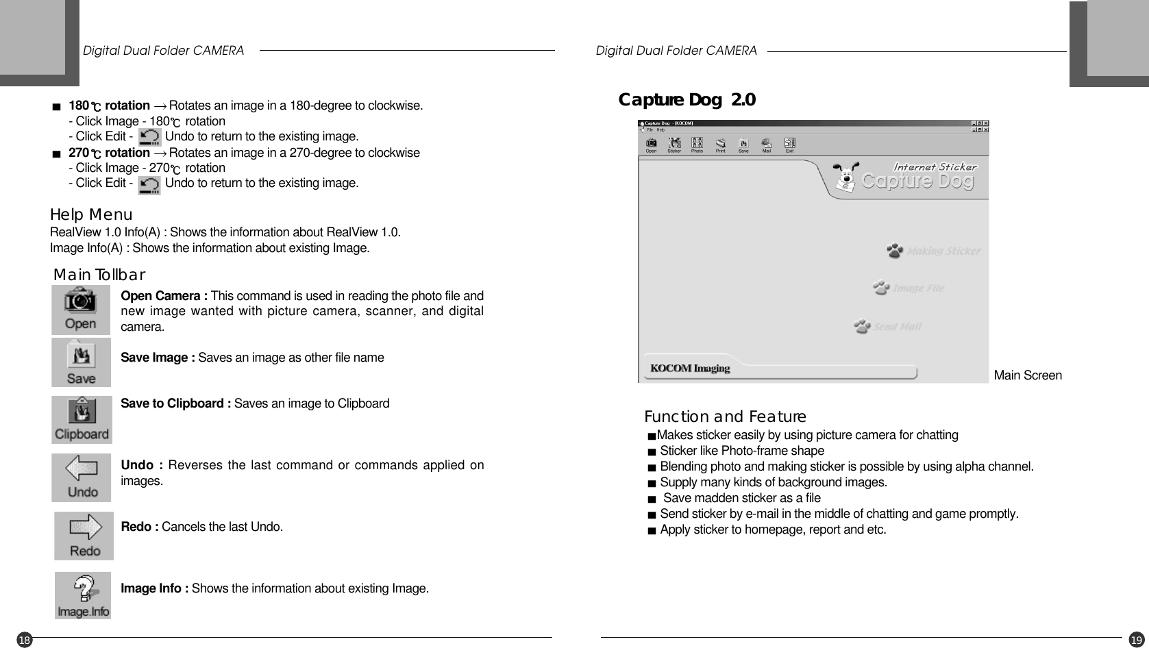 Digital Dual Folder CAMERA Digital Dual Folder CAMERA18 19Open Camera : This command is used in reading the photo file andnew image wanted with picture camera, scanner, and digitalcamera.Save Image : Saves an image as other file nameSave to Clipboard : Saves an image to ClipboardUndo : Reverses the last command or commands applied onimages.Redo : Cancels the last Undo.Image Info : Shows the information about existing Image.Function and FeatureMakes sticker easily by using picture camera for chattingSticker like Photo-frame shape Blending photo and making sticker is possible by using alpha channel.Supply many kinds of background images.Save madden sticker as a fileSend sticker by e-mail in the middle of chatting and game promptly.Apply sticker to homepage, report and etc.Main TollbarCapture Dog  2.0Main Screen180 rotation  Rotates an image in a 180-degree to clockwise.  - Click Image - 180 rotation - Click Edit -          Undo to return to the existing image.270 rotation Rotates an image in a 270-degree to clockwise- Click Image - 270 rotation - Click Edit -          Undo to return to the existing image.Help MenuRealView 1.0 Info(A) : Shows the information about RealView 1.0.Image Info(A) : Shows the information about existing Image.