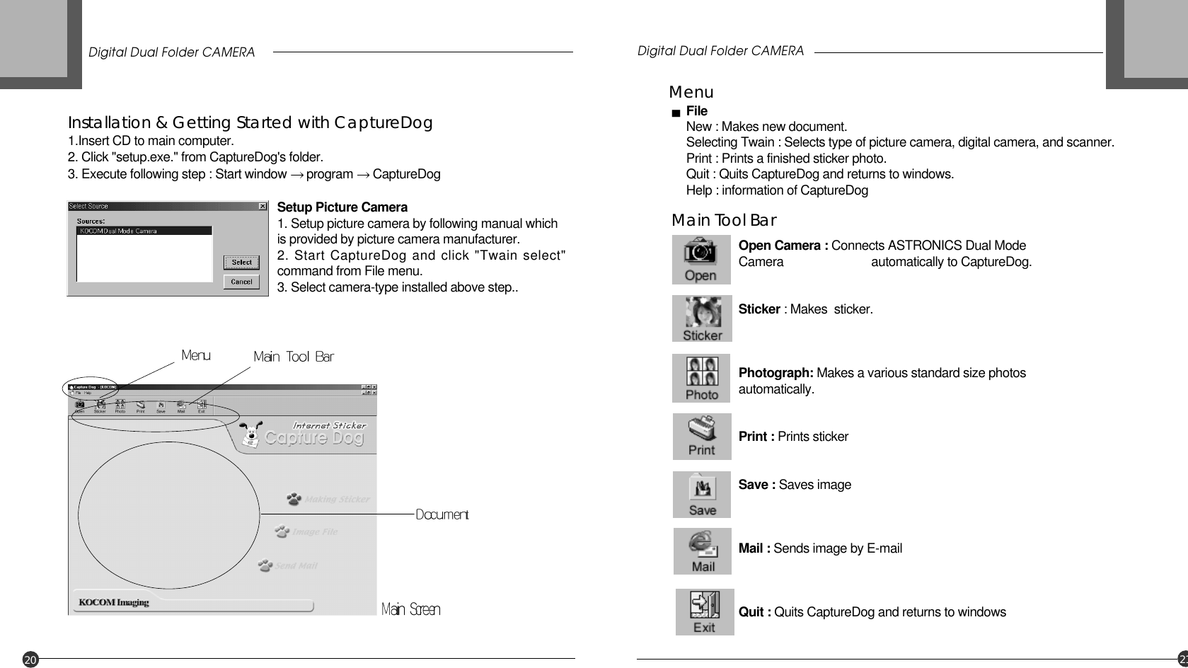 Digital Dual Folder CAMERA Digital Dual Folder CAMERA20 21Installation &amp; Getting Started with CaptureDog1.Insert CD to main computer.2. Click &quot;setup.exe.&quot; from CaptureDog&apos;s folder. 3. Execute following step : Start window  program  CaptureDogMenuFileNew : Makes new document.Selecting Twain : Selects type of picture camera, digital camera, and scanner.Print : Prints a finished sticker photo.Quit : Quits CaptureDog and returns to windows.Help : information of CaptureDogMain Tool BarOpen Camera : Connects ASTRONICS Dual ModeCamera  automatically to CaptureDog.Sticker : Makes  sticker.Photograph: Makes a various standard size photosautomatically.Print : Prints stickerSave : Saves imageMail : Sends image by E-mailQuit : Quits CaptureDog and returns to windowsSetup Picture Camera1. Setup picture camera by following manual which is provided by picture camera manufacturer.2. Start CaptureDog and click &quot;Twain select&quot;command from File menu.3. Select camera-type installed above step..