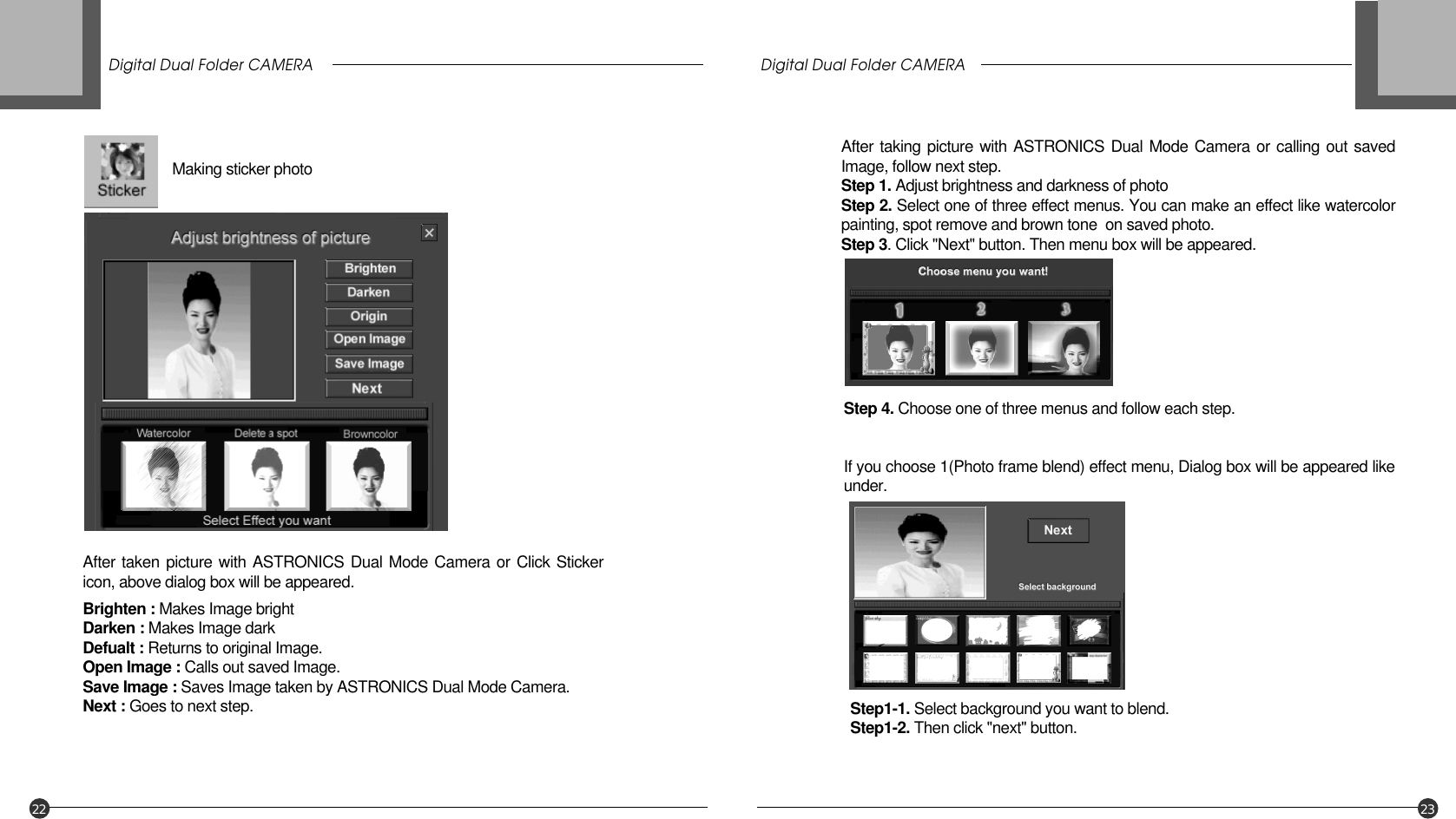 Digital Dual Folder CAMERA Digital Dual Folder CAMERA22 23Making sticker photoAfter taking picture with ASTRONICS Dual Mode Camera or calling out savedImage, follow next step.Step 1. Adjust brightness and darkness of photoStep 2. Select one of three effect menus. You can make an effect like watercolorpainting, spot remove and brown tone  on saved photo. Step 3. Click &quot;Next&quot; button. Then menu box will be appeared.Step 4. Choose one of three menus and follow each step.If you choose 1(Photo frame blend) effect menu, Dialog box will be appeared likeunder.Step1-1. Select background you want to blend.Step1-2. Then click &quot;next&quot; button.Brighten : Makes Image brightDarken : Makes Image darkDefualt : Returns to original Image.Open Image : Calls out saved Image.Save Image : Saves Image taken by ASTRONICS Dual Mode Camera.Next : Goes to next step.After taken picture with ASTRONICS Dual Mode Camera or Click Stickericon, above dialog box will be appeared.
