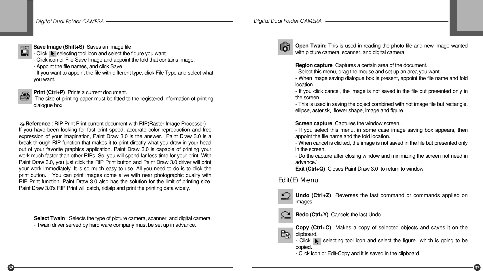 Save Image (Shift+S)  Saves an image file- Click       selecting tool icon and select the figure you want.- Click icon or File-Save Image and appoint the fold that contains image.- Appoint the file names, and click Save- If you want to appoint the file with different type, click File Type and select whatyou want.Print (Ctrl+P)  Prints a current document.-The size of printing paper must be fitted to the registered information of printingdialogue box.Reference : RIP Print Print current document with RIP(Raster Image Processor)If you have been looking for fast print speed, accurate color reproduction and freeexpression of your imagination, Paint Draw 3.0 is the answer.  Paint Draw 3.0 is abreak-through RIP function that makes it to print directly what you draw in your headout of your favorite graphics application. Paint Draw 3.0 is capable of printing yourwork much faster than other RIPs. So, you will spend far less time for your print. WithPaint Draw 3.0, you just click the RIP Print button and Paint Draw 3.0 driver will printyour work immediately. It is so much easy to use. All you need to do is to click theprint button.   You can print images come alive with near photographic quality withRIP Print function. Paint Draw 3.0 also has the solution for the limit of printing size.Paint Draw 3.0&apos;s RIP Print will catch, ridlalp and print the printing data widely.Select Twain : Selects the type of picture camera, scanner, and digital camera.- Twain driver served by hard ware company must be set up in advance.Open Twain: This is used in reading the photo file and new image wantedwith picture camera, scanner, and digital camera.Region capture Captures a certain area of the document.- Select this menu, drag the mouse and set up an area you want.- When image saving dialogue box is present, appoint the file name and foldlocation.- If you click cancel, the image is not saved in the file but presented only inthe screen.- This is used in saving the object combined with not image file but rectangle,ellipse, asterisk,  flower shape, image and figure.Screen capture  Captures the window screen..- If you select this menu, in some case image saving box appears, thenappoint the file name and the fold location.- When cancel is clicked, the image is not saved in the file but presented onlyin the screen.- Do the capture after closing window and minimizing the screen not need inadvance.`Exit (Ctrl+Q) Closes Paint Draw 3.0  to return to windowDigital Dual Folder CAMERA Digital Dual Folder CAMERA32 33Undo (Ctrl+Z)  Reverses the last command or commands applied onimages.Redo (Ctrl+Y)  Cancels the last Undo.Copy (Ctrl+C)  Makes a copy of selected objects and saves it on theclipboard.- Click      selecting tool icon and select the figure  which is going to becopied.- Click icon or Edit-Copy and it is saved in the clipboard.Edit(E) Menu